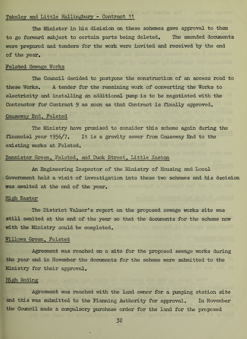 Takeley and Little Hallingbury - Contract 11 The Minister in his dicision on these schemes gave approval to them to go forward subject to certain parts being deleted. The amended documents were prepared and tenders for the work were invited and received by the end of the year, Felsted Sewage Vforks The Council decided to postpone the construction of an access road to these Works, A tender for the remaining work of converting the Works to electricity and installing an additional pump is to be negotiated with the Contractor for Contract 9 as soon as that Contract is finally approved. Causeway End, Felsted The Ministry have promised to consider this scheme again during the financial year 1956/7. It is a gravity sewer from Causeway End to the existing works at Felsted, Bannister Green, Felsted, and Duck Street, Little Easton An Engineering Inspector of the Ministry of Housing and Local Government held a visit of investigation into these two schemes and his decision was awaited at the end of the year. High Easter The District Valuer’s report on the proposed sewage works site was still awaited at the end of the year so that the documents for the scheme now with the Ministry could be completed. Willows Green, Felsted Agreement was reached on a site for the proposed sewage works during the year and in November the documents for the scheme were submitted to the Ministry for their approval. High Roding Agreement was reached with the land owner for a pumping station site and this was submitted to the Planning Authority for approval. In November the Council made a compulsory purchase order for the land for the proposed