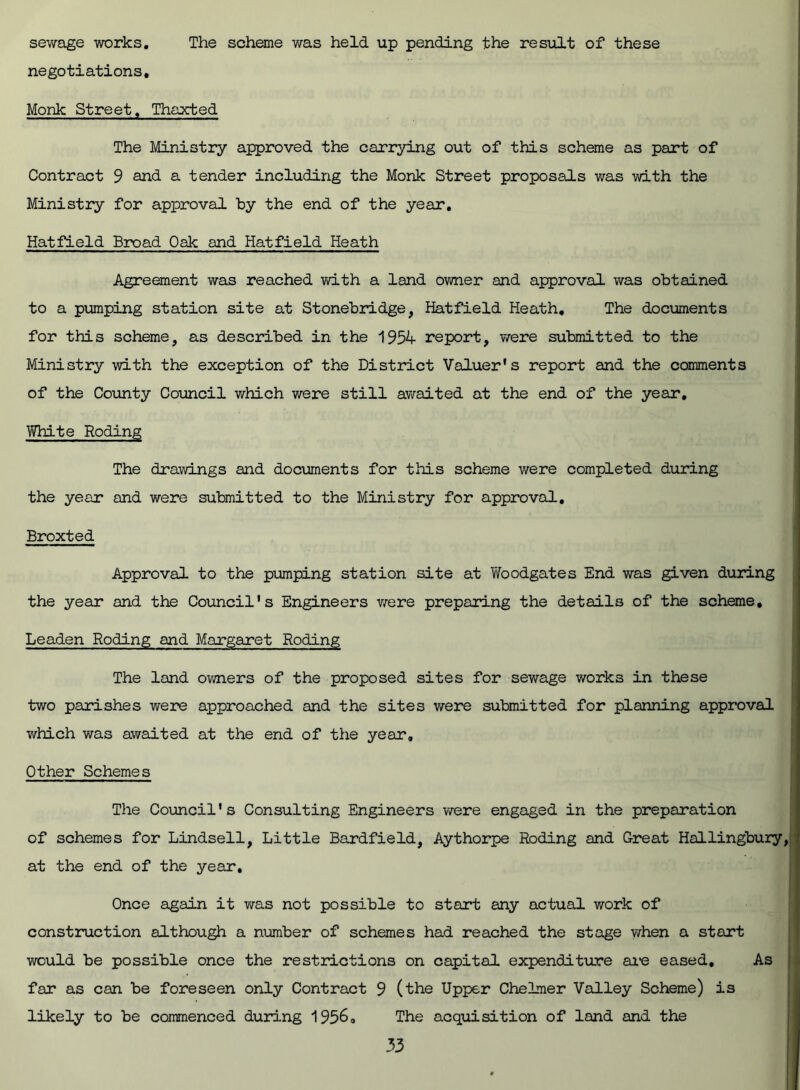 sewage works. The scheme was held up pending the result of these negotiations. Monk Street, Thaxted The Ministry approved the carrying out of this scheme as part of Contract 9 and a tender including the Monk Street proposals was with the Ministry for approval by the end of the year. Hatfield Broad Oak and Hatfield Heath Agreement was reached with a land owner and approval was obtained to a pumping station site at Stonebridge, Hatfield Heath. The documents for this scheme, as described in the 1954 report, were submitted to the Ministry with the exception of the District Valuer's report and the comments of the County Council which were still awaited at the end of the year. White Roding The drawings and documents for this scheme were completed during the year and were submitted to the Ministry for approval. Broxted Approval to the pumping station site at Woodgates End was given during the year and the Council's Engineers were preparing the details of the scheme. Leaden Roding and Margaret Roding The land owners of the proposed sites for sewage works in these two parishes were approached and the sites were submitted for planning approval which was awaited at the end of the year. Other Schemes The Council's Consulting Engineers were engaged in the preparation of schemes for Lindsell, Little Bardfield, Aythorpe Roding and Great Hallingbury at the end of the year. Once again it was not possible to start any actual work of construction although a number of schemes had reached the stage when a start would be possible once the restrictions on capital expenditure are eased. As far as can be foreseen only Contract 9 (the Upper Chelmer Valley Scheme) is likely to be commenced during 1956, The acquisition of land and the