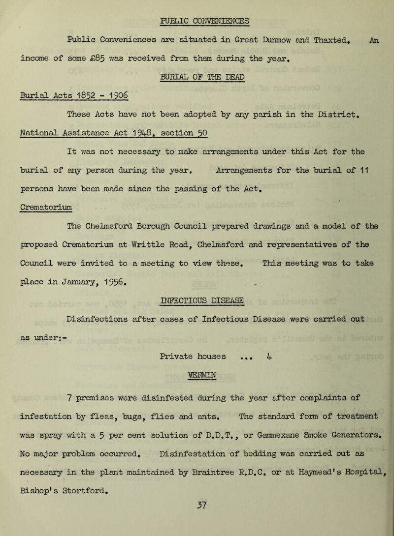 PUBLIC CONVENIENCES Public Conveniences are situated in Great Dunmow and Thaxted. An income of some £85 was received from them during the year. BURIAL OF THE DEAD Burial Acts 1852 - 1906 These Acts have not been adopted by any parish in the District. National Assistance Act 1948, section 50 It was not necessary to make arrangements under this Act for the burial of any person during the year. Arrangements for the burial of 11 persons have been made since the passing of the Act, Crematorium The Chelmsford Borough Council prepared drawings and a model of the proposed Crematorium at Writ tie Road, Chelmsford and representatives of the Council were invited to a meeting to view these. This meeting was to take place in January, 1956, .. INFECTIOUS DISEASE Disinfections after cases of Infectious Disease were carried out as under:- Private houses ... 4 1ERMIN 7 premises were disinfested during the year after complaints of infestation by fleas, bugs, flies and ants. The standard form of treatment was spray with a 5 per cent solution of D.D.T., or Gammexane Smoke Generators, No major problem occurred. Disinfestation of bedding was carried out as necessary in the plant maintained by Braintree R.D.C, or at Haymead’s Hospital, Bishop’s Stortford,