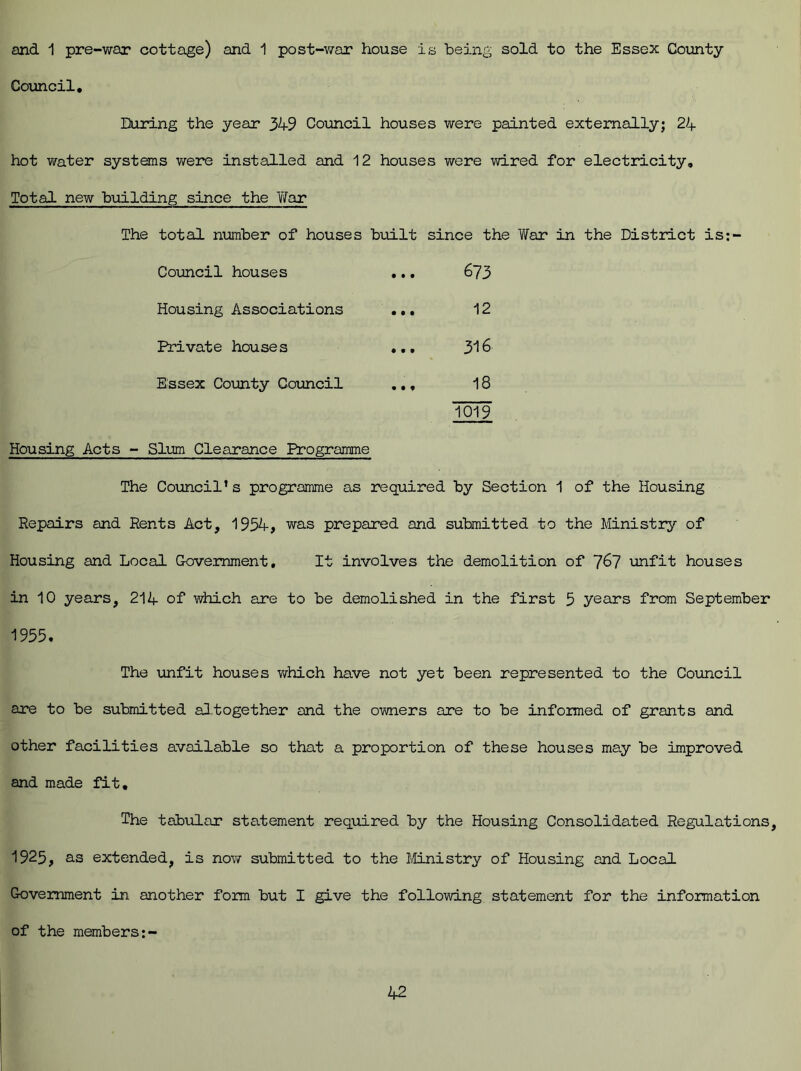 and 1 pre-war cottage) and 1 post-war house is being sold to the Essex County Council. During the year 349 Council houses were painted externally; 24- hot water systems were installed and 12 houses were wired for electricity. Total new building since the 'War The total number of houses built since the War in the District is:- Council houses • • • 673 Housing Associations • • • 12 Private houses • • t 316 Essex County Council • • ♦ 18 1019 Housing Acts - Slum Clearance Programme The Council’s programme as required by Section 1 of the Housing Repairs and Rents Act, 1954, was prepared and submitted to the Ministry of Housing and Local Government, It involves the demolition of 7&7 unfit houses in 10 years, 214 of which are to be demolished in the first 5 years from September 1955. The unfit houses which have not yet been represented to the Council are to be submitted altogether and the owners are to be informed of grants and other facilities available so that a proportion of these houses may be improved and made fit. The tabular statement required by the Housing Consolidated Regulations, 1925, as extended, is now submitted to the Ministry of Housing and Local Government in another form but I give the following statement for the information of the members:-