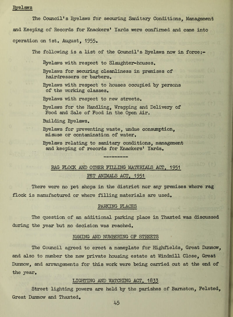 Byelaws The Council’s Byelaws for securing Sanitary Conditions, Management and Keeping of Records for Knackers’ Yards were confirmed and came into operation on 1st. August, 1955. The following is a list of the Council's Byelaws now in force Byelaws with respect to Slaughter-houses. Byelaws for securing cleanliness in premises of hairdressers or barbers. Byelaws with respect to houses occupied by persons of the working classes. Byelaws with respect to new streets. Byelaws for the Handling, Wrapping and Delivery of Rood and Sale of Pood in the Open Air. Building Byelaws. Byelaws for preventing waste, undue consumption, misuse or contamination of water. Byelaws relating to sanitary conditions, management and keeping of records for Knackers' Yards. RAC PLOCK AND OTHER FILLING MATERIALS ACT, 1951 PET ANIMALS ACT, 1951 There were no pet shops in the district nor any premises where rag flock is manufactured or where filling materials are used. PARKING PLACES The question of an additional parking place in Thaxted was discussed during the year but no decision was reached. NAMING AND NUMBERING OF STREETS The Council agreed to erect a nameplate for Highfields, Great Dunmow, and also to number the new private housing estate at Windmill Close, Great Dunmow, and arrangements for this work were being carried out at the end of the year. LIGHTING AND WATCHING ACT, 1833 Street lighting powers are held by the parishes of Bamston, Pelsted, Great Dunmow and Thaxted.