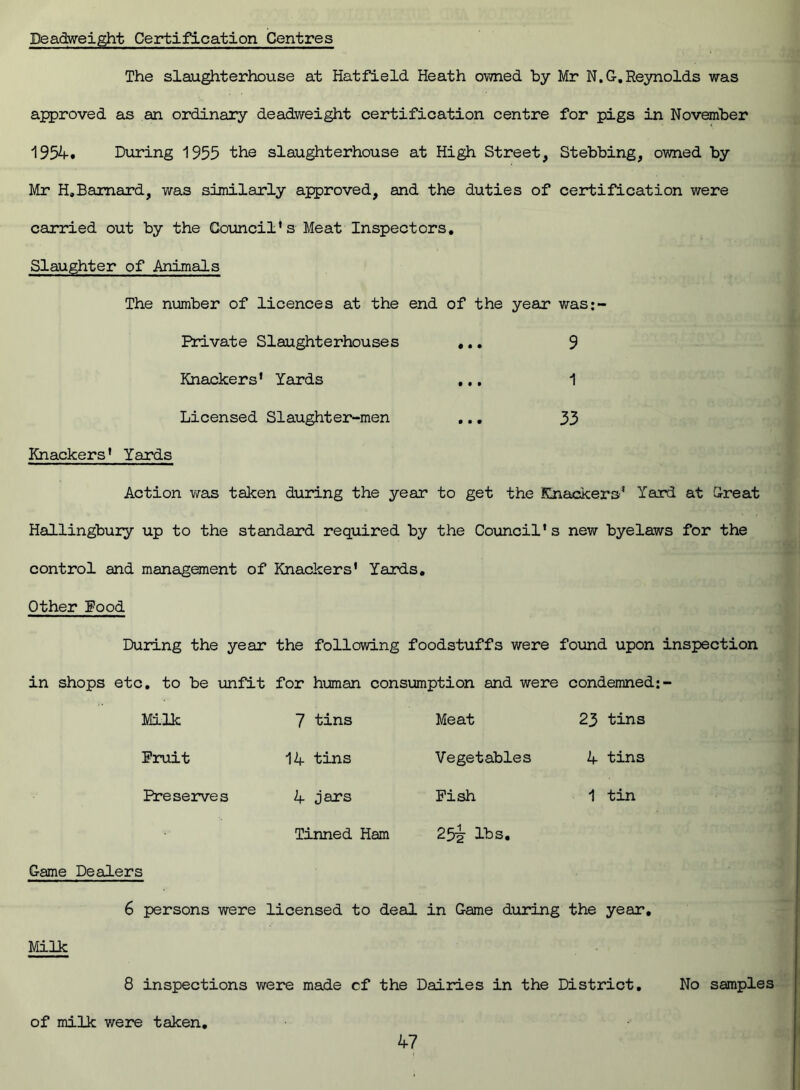 Deadweight Certification Centres The slaughterhouse at Hatfield Heath owned by Mr N.G. Reynolds was approved as an ordinary deadweight certification centre for pigs in November 1954. During 1955 the slaughterhouse at High Street, Stebbing, owned by Mr H.Baraard, was similarly approved, and the duties of certification were carried out by the Council’s Meat Inspectors. Slaughter of Animals The number of licences at the end of the year was;- Private Slaughterhouses ... 9 Knackers’ Yards ... 1 Licensed Slaughter-men ... 33 Knackers’ Yards Action was taken during the year to get the Knackers’ Yard at Great Hallingbury up to the standard required by the Council’s new byelaws for the control and management of Knackers’ Yards. Other Food During the year the following foodstuffs were found upon inspection in shops etc. to be unfit for human consumption and were condemned:- Milk Fruit Preserves 7 tins 14 tins 4 jars Tinned Ham Meat Vegetables Pish 25^ lbs. 23 tins 4 tins 1 tin Game Dealers Milk 6 persons were licensed to deal in Game during the year. 8 inspections we re made cf the Dairies in the District. No samples of milk were taken,