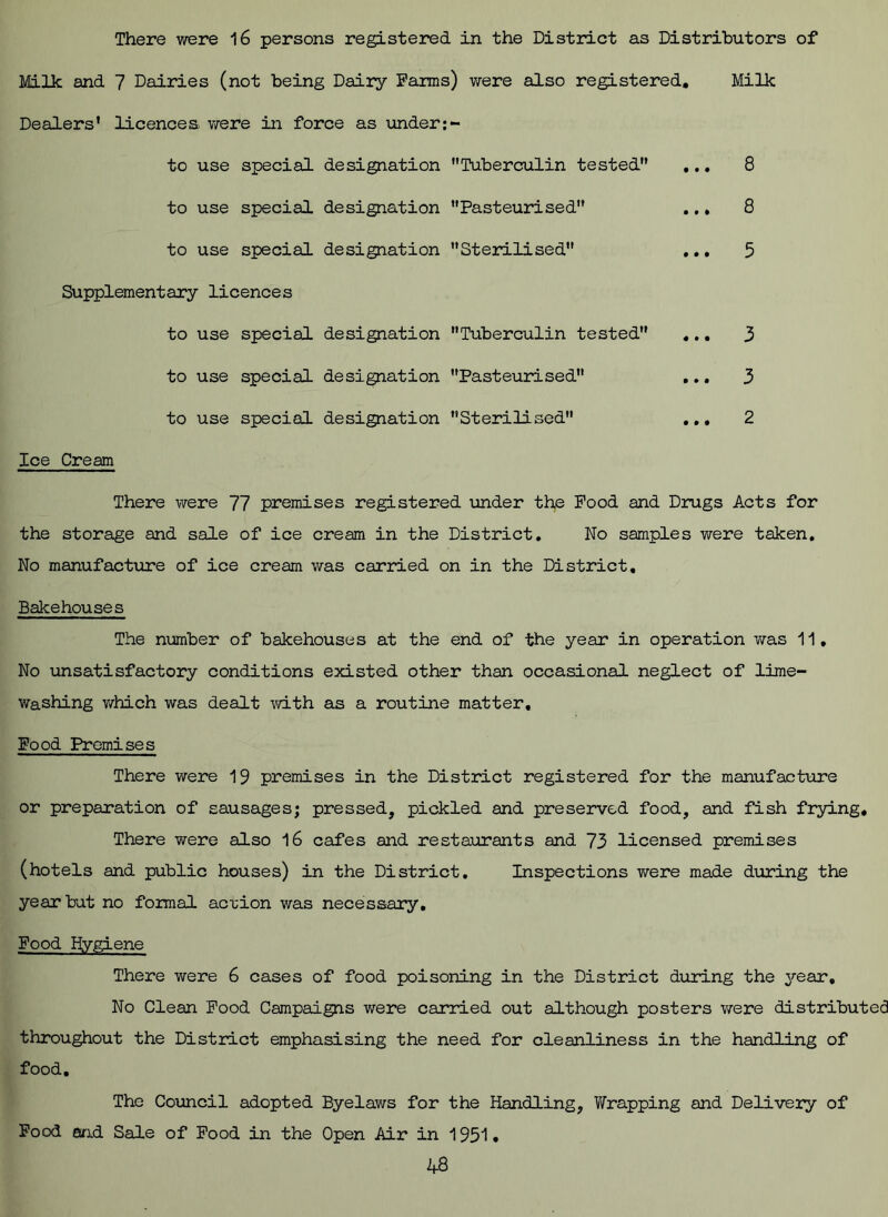 There were 16 persons registered in the District as Distributors of Milk and 7 Dairies (not being Dairy Farms) were also registered. Dealers’ licences were in force as under to use special designation Tuberculin tested , to use special designation Pasteurised to use special designation Sterilised , Supplementary licences to use special designation Tuberculin tested . to use special designation Pasteurised , to use special designation Sterilised Milk 8 8 5 3 3 2 Ice Cream There were 77 premises registered under the Pood and Drugs Acts for the storage and sale of ice cream in the District. No samples were taken. No manufacture of ice cream was carried on in the District, Bakehouses The number of bakehouses at the end of the year in operation was 11, No unsatisfactory conditions existed other than occasional neglect of lime- washing which was dealt with as a routine matter. Pood Premises There were 19 premises in the District registered for the manufacture or preparation of sausages; pressed, pickled and preserved food, and fish frying. There were also 16 cafes and restaurants and 73 licensed premises (hotels and public houses) in the District. Inspections were made during the year but no formal action was necessary. Food hygiene There were 6 cases of food poisoning in the District during the year. No Clean Pood Campaigns were carried out although posters were distributed throughout the District emphasising the need for cleanliness in the handling of food. The Council adopted Byelaws for the Handling, Wrapping and Delivery of Food and Sale of Food in the Open Air in 1951 •