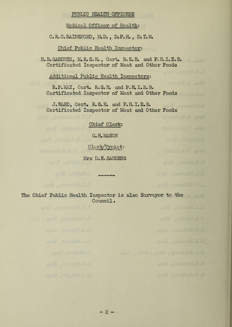 Medical Officer of Health: C. R. C. RAINSFORD, M.D. , D.P, H. , D. T. M. Chief Public Health Inspector: H.B. GARDNER, M.R.S.H. . Cert. R.S.H. and P. H. I.E.B. Certificated Inspector of Meat and Other Foods Additional Public Health Inspectors: R.P. FAY, Cert. R„ S. H, and P. H. I.E. B. Certificated Inspector of Meat and Other Foods J. WARD, Cert. R.S.H. and P. H. I.E.B. Certificated Inspector of Meat and Other Foods Chief Clerk: G. H. MASON Clerk/Typist: Mrs D. Ec SANDERS The Chief Public Health Inspector is also Surveyor to the Council.