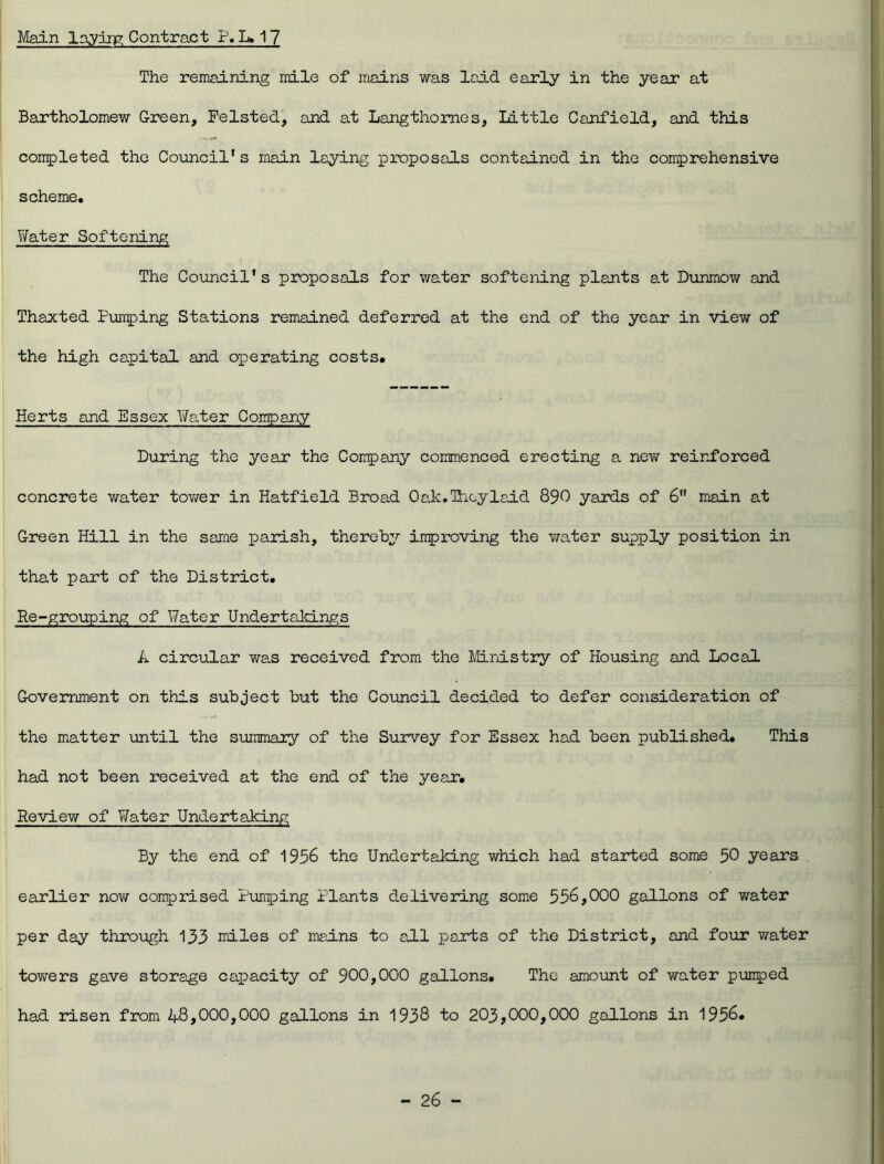 Main laying Contract P. L. 17 The remaining mile of mains was laid early in the year at Bartholomew Green, Felsted, and at Langthomes, Little Canfield, and this completed the Council's main laying proposals contained in the comprehensive scheme. Water Softening The Council's proposals for water softening plants at Dunmow and Thaxted Pumping Stations remained deferred at the end of the year in view of the high capital and operating costs. Herts and Essex Water Company During the year the Company commenced erecting a new reinforced concrete water tower in Hatfield Broad Oak.Thoylaid 890 yards of 6 main at Green Hill in the same parish, thereby improving the water supply position in that part of the District. Re-grouping of Water Undertakings k circular was received from the Ministry of Housing and Local Government on this subject but the Council decided to defer consideration of the matter until the summary of the Survey for Essex had been published. This had not been received at the end of the year. Review of Water Undertaking By the end of 1956 the Undertaking which had started some 50 years earlier now comprised Pumping Plants delivering some 556,000 gallons of water per day through 133 miles of mains to all parts of the District, and four water towers gave storage capacity of 900,000 gallons. The amount of water pumped had risen from 48,000,000 gallons in 1938 to 203,000,000 gallons in 1956.