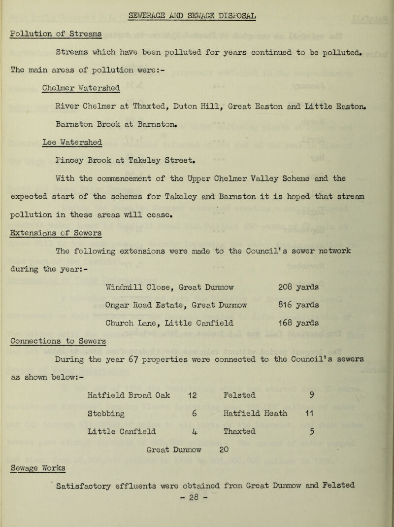 SEWERAGE AMD SEWAGE DISPOSAL Pollution of Streams Streams which have been polluted for years continued to be polluted. The main areas of pollution were: - Chelmer Watershed River Chelmer at Thaxted, Duton Hill, Great Easton and Little Easton* Bamston Brook at Bamston. Lee Watershed Pincey Brook at Takeley Street. With the commencement of the Upper Chelmer Valley Scheme and the expected start of the schemes for Takeley and Bamston it is hoped that stream pollution in these areas will cease. Extensions of Sewers The following extensions v/ere made to the Council’s sewer network during the year:- Winclmill Close, Great Dunmow 208 yards Ongar Road Estate, Grea.t Dunmow 8l6 yards Church Lane, Little Canfield 168 yards Connections to Sewers During the year 67 properties v/ere connected to the Council's sewers as shown below:- Hatfield Broad Oak 12 Stebbing 6 Little Canfield A Great Dunmow Pelsted 9 Hatfield Heath 11 Thaxted 5 20 Sewage Works Satisfactory effluents were obtained from Great Dunmow and Pelsted