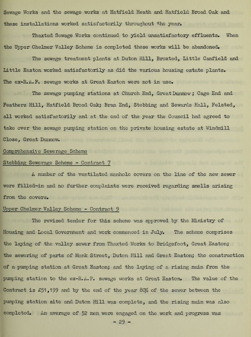 Sewage Works and the sewage works at Hatfield Heath and Hatfield Broad Oak and these installations worked satisfactorily throughout the year. Thaxted Sewage Works continued to yield unsatisfactory effluents. When the Upper Chelmer Valley Scheme is completed these works will be abandoned. The sewage treatment plants at Duton Hill, Broxted, Little Canfield and Little Easton worked satisfactorily as did the various housing estate plants. The ex-R.A. F. sewage works at Great Easton were not in use. The sewage pumping stations at Church End, Great Dunmow; Cage End and Feathers Hill, Hatfield Broad Oak; Bran End, Stebbing and Sewards Hall, Felsted, all worked satisfactorily and at the end of the year the Council had agreed to take over the sewage pumping station on the private housing estate at Windmill Close, Great Dunmow. Comprehensive Sewerage Scheme Stebbing Sewerage Scheme - Contract 7 A number of the ventilated manhole covers on the line of the new sewer were filled-in and no further complaints were received regarding smells arising from the covers. Upper Chelmer Valley Scheme - Contract 9 The revised tender for this scheme was approved by the Ministry of Housing and Local Government and work commenced in July. The scheme comprises the laying of the valley sewer from Thaxted Works to Bridgefoot, Great Easton; the sewering of parts of Monk Street, Duton Hill and Great Easton; the construction of a pumping station at Great Easton; and the laying of a rising main from the punping station to the ex-R.A. F. sewage works at Great Easton. The value of the Contract is £51>199 and by the end of the year QO/0 of the sewer between the punping station site and Duton Hill was complete, and the rising main was also completed. An average of 52 men were engaged on the work and progress was