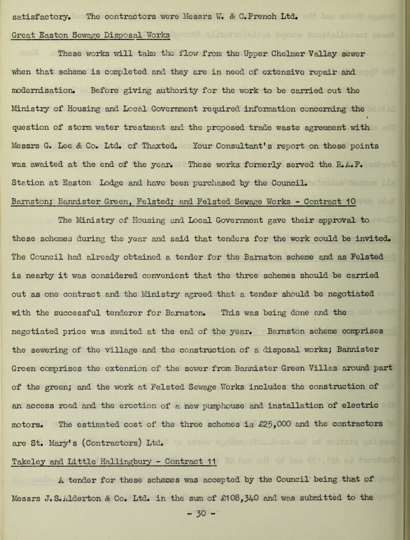 satisfactory* The contractors were Messrs ¥. & C.French Ltd. Great Easton Sewage Disposal Works These works will take the flow from the Upper Chelmer Valley sewer when that scheme is completed and they are in need of extensive repair and modernisation* Before giving authority for the work to be carried out the Ministry of Housing and Local Government required information concerning the question of storm water treatment and the pjroposed trade waste agreement with Messrs G. Lee & Co. Ltd. of Thaxted. Your Consultant's report on these points was awaited at the end of the year. These works formerly served the R.A.F. Station at Easton Lodge and have been purchased by the Council. Bamston; Bannister Green, Felsted; and Felsted Sewage Works - Contract 10 The Ministry of Housing and Local Government gave their approval to these schemes during the year and said that tenders for the work could be invited. The Council had already obtained a tender for the Bamston scheme and as Felsted is nearby it was considered convenient that the three schemes should be carried out as one contract and the Ministry agreed that a tender should be negotiated with the successful tenderer for Bamston. This was being done and the negotiated price was awaited at the end of the year. Bamston scheme comprises the sewering of the village and the construction of a disposal works; Bannister Green comprises the extension of the sewer from Bannister Green Villen around part of the green; and the work at Felsted Sewage Works includes the construction of an access road and the erection of a new pumphouse and installation of electric motors. The estimated cost of the three schemes is £25,000 and the contractors are St. Mary's (Contractors) Ltd, Takeley and Little Hallingbury - Contract 11 A tender for these schemes was accepted by the Council being that of Messrs J. S»Alderton & Co. Ltd. in the sum of £108,340 and was submitted to the