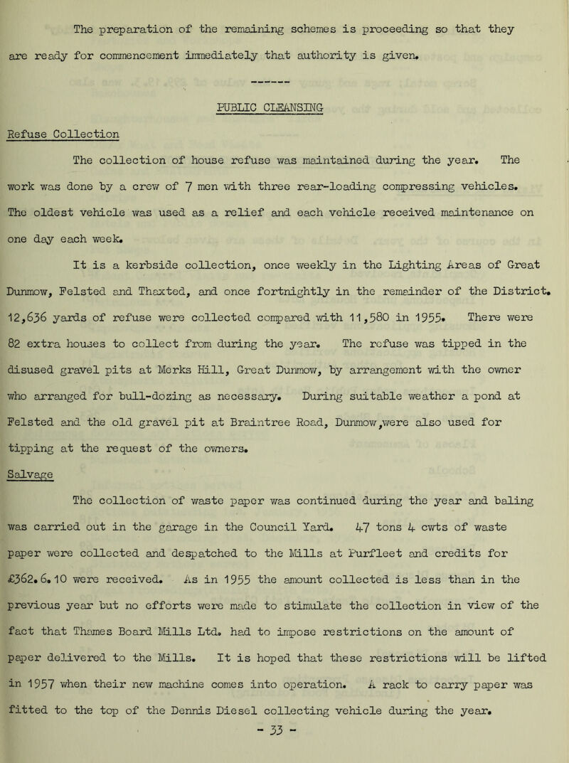 The preparation of the remaining schemes is proceeding so that they are ready for commencement immediately that authority is given. PUBLIC CLEANSING Refuse Collection The collection of house refuse was maintained during the year. The work was done by a crew of 7 men with three rear-loading compressing vehicles. The oldest vehicle was used as a relief and each vehicle received maintenance on one day each week. It is a kerbside collection, once weekly in the Lighting Areas of Great DunmoYV, Felsted and Thaxted, and once fortnightly in the remainder of the District, 12,636 yards of refuse were collected compared with 11,580 in 1955* There were 82 extra houses to collect from during the year. The refuse was tipped in the disused gravel pits at Merks Hill, Great Dunmow, by arrangement with the owner who arranged for bull-do zing as necessary. During suitable weather a pond at Pelsted and the old gravel pit at Braintree Road, Dunmow,were also used for tipping at the request of the owners. Salvage The collection of waste paper was continued during the year and baling was carried out in the garage in the Council Yard. 47 tons 4 cwts of waste paper were collected and despatched to the Mills at Purfleet and credits for £362,6,10 were received. As in 1955 the amount collected is less than in the previous year but no efforts were made to stimulate the collection in view of the fact that Thames Board Mills Ltd, had to impose restrictions on the amount of paper delivered to the Mills. It is hoped that these restrictions will be lifted in 1957 when their new machine comes into operation. A rack to carry paper was fitted to the top of the Dennis Diesel collecting vehicle during the year,