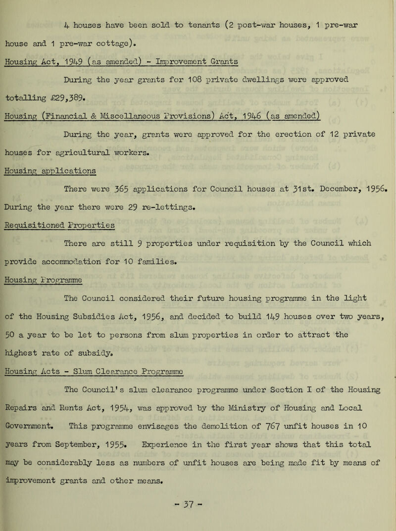 4 houses have been sold to tenants (2 post-war houses, 1 pre-war house and 1 pre-war cottage). Housing Act, 1949 (as amended) - Improvement Grants During the year grants for 108 private dwellings were approved totalling £29,389* Housing (Financial & Miscellaneous Provisions) Act, 1946 (as amended) During the year, grants were approved for the erection of 12 private houses for agricultural workers. Housing applications There were 365 applications for Council houses at 31st. December, 1956. During the year there were 29 re-lettings. Requisitioned Properties There are still 9 properties under requisition by the Council which provide accommodation for 10 families. Housing Programme The Council considered their future housing programme in the light of the Housing Subsidies Act, 1956, and decided to build 149 houses over two years, 50 a year to be let to persons from slum properties in order to attract the highest rate of subsidy. Housing Acts - Slum Clearance Programme The Council’s slum clearance programme under Section I of the Housing Repairs and Rents Act, 1954, was approved by the Ministry of Housing and Local Government. This programme envisages the demolition of 767 unfit houses in 10 years from September, 1955* Experience in the first year shows that this total may be considerably less as numbers of unfit houses are being made fit by means of inprovement grants and other means.