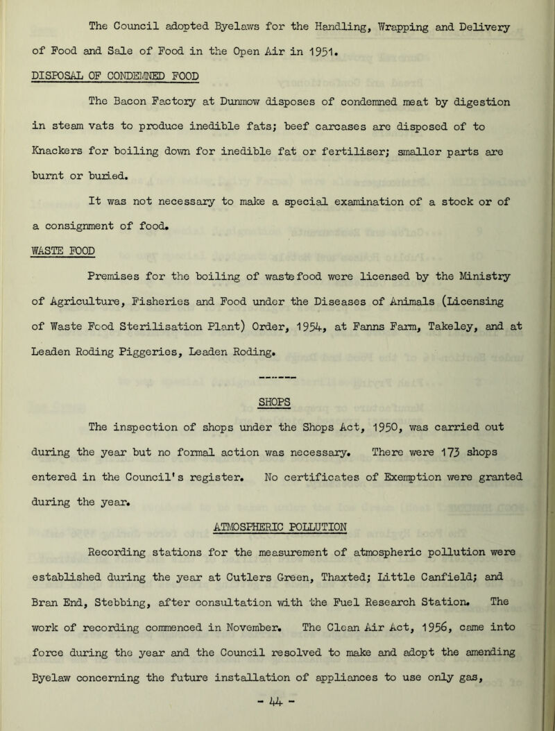 The Council adopted Byelaws for the Handling, Wrapping and Delivery of Pood and Sale of Pood in the Open Air in 1951. DISPOSAL OF CONDEIMD FOOD The Bacon Factoiy at Dunmow disposes of condemned meat by digestion in steam vats to produce inedible fats; beef carcases are disposed of to Knackers for boiling down for inedible fat or fertiliser; smaller parts are burnt or buried. It was not necessary to make a special examination of a stock or of a consignment of food, WASTE FOOD Premises for the boiling of waste food were licensed by the Ministry of Agriculture, Fisheries and Food under the Diseases of Animals (Licensing of Waste Food Sterilisation Plant) Order, 1954, at Farms Farm, Takeley, and at Leaden Roding Piggeries, Leaden Roding. SHOPS The inspection of shops under the Shops Act, 1950, was carried out during the year but no formal action was necessary. There were 173 shops entered in the Council’s register. No certificates of Exeirption were granted during the year, ATMOSPHERIC POLLUTION Recording stations for the measurement of atmospheric pollution were established during the year at Cutlers Green, Thaxted; Little Canfield; and Bran End, Stebbing, after consultation with the Fuel Research Station. The work of recording commenced in November. The Clean Air Act, 1956, came into force during the year and the Council resolved to make and adopt the amending Byelaw concerning the future installation of appliances to use only gas,