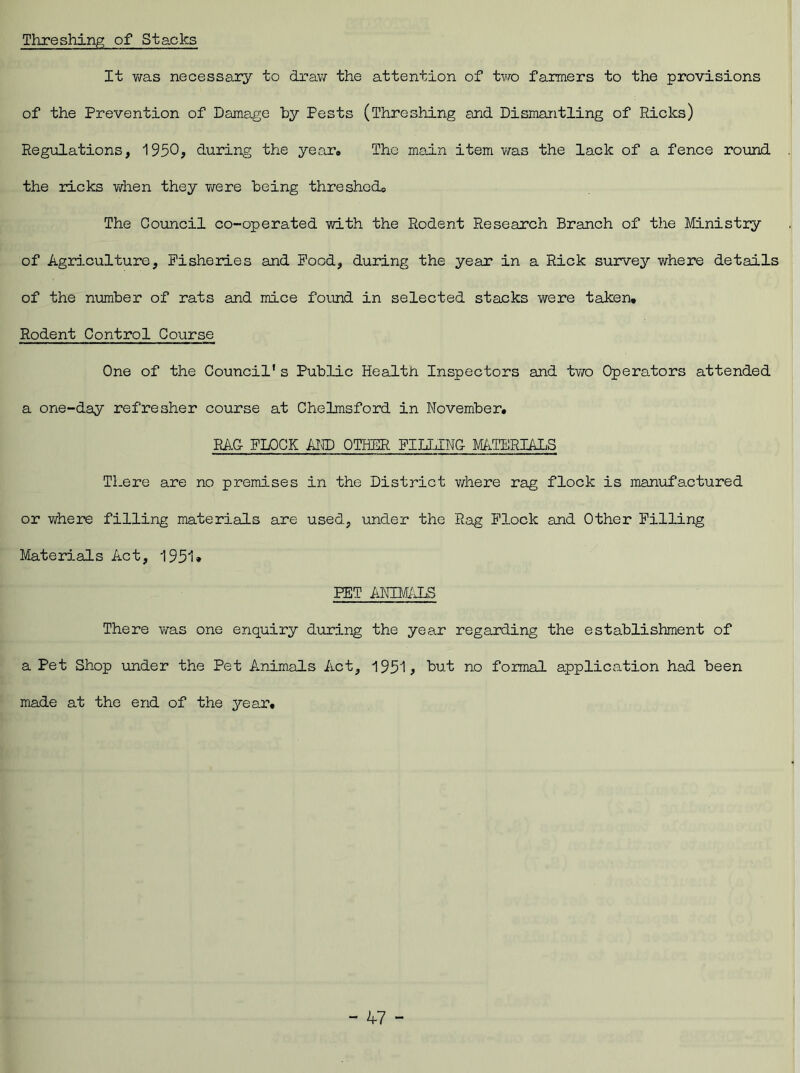 Threshing of Stacks It was necessary to draw the attention of two farmers to the provisions of the Prevention of Damage by Pests (Threshing and Dismantling of Ricks) Regulations, 1950? during the year. The main item was the lack of a fence round the ricks when they were being threshed,, The Council co-operated with the Rodent Research Branch of the Ministry of Agriculture, Fisheries and Pood, during the year in a Rick survey where details of the number of rats and mice found in selected stacks were taken. Rodent Control Course One of the Council's Public Health Inspectors and two Operators attended a one-day refresher course at Chelmsford in November. RAG FLOCK AND OTHER FILLING MATERIALS There are no premises in the District where rag flock is manufactured or where filling materials are used, under the Rag Flock and Other Filling Materials Act, 1951* PET ANIMALS There was one enquiry during the year regarding the establishment of a Pet Shop under the Pet Animals Act, 1951? hut no formal application had been made at the end of the year.