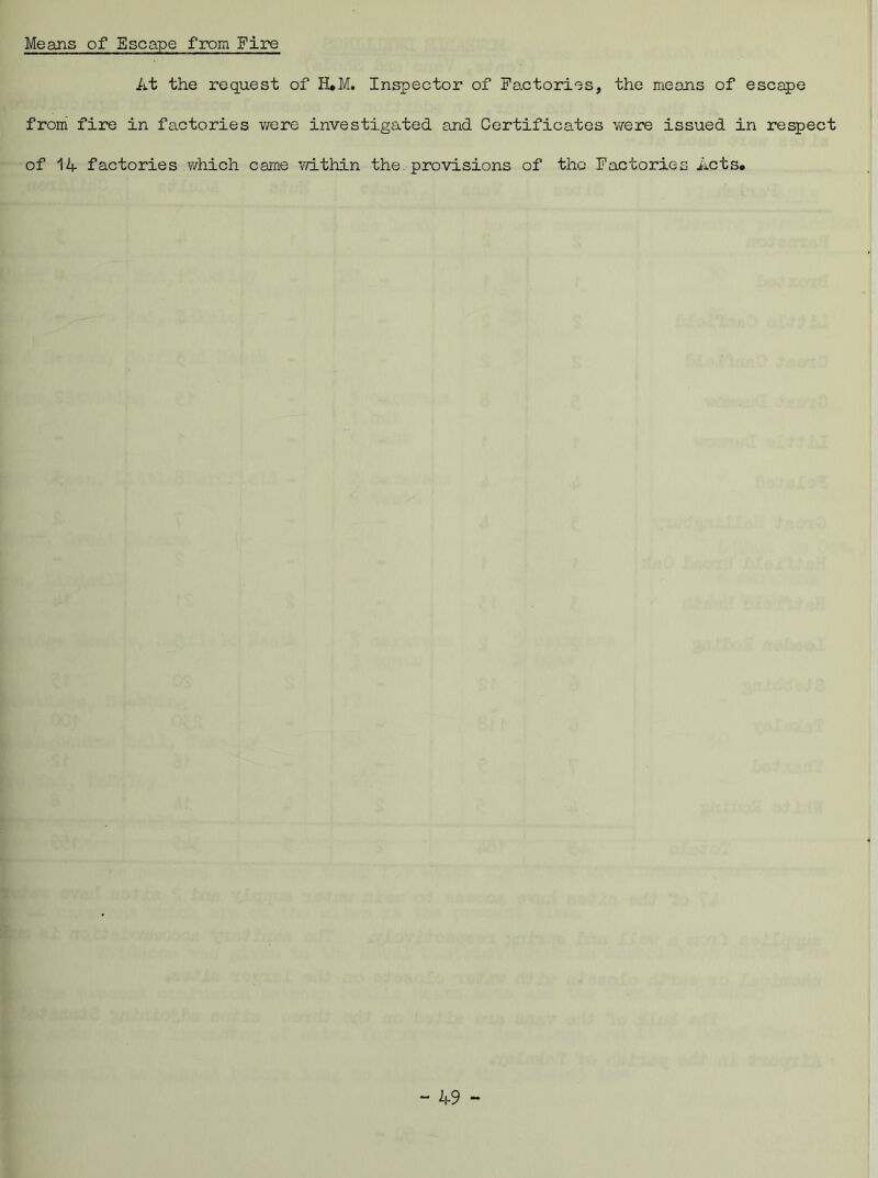 Means of Escape from Fire At the request of ELM. Inspector of Factories, the means of escape from fire in factories were investigated and Certificates were issued in respect of 14- factories which came within the. provisions of tho Factories Acts.