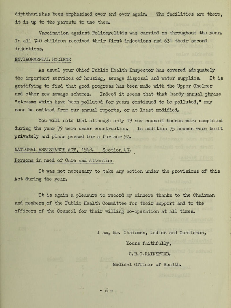 diphtheriahas been enphasised over and over again. The facilities are there, it is up to the parents to use them. Vaccination against Poliomyelitis was carried on throughout the year. In all 740 children received their first injections and 631 their second injections, ENVIRONMENTAL HYGIENE As usual your Chief Public Health Inspector has covered adequately the important services of housing, sewage disposal and water supplies. It is gratifying to find that good progress has been made with the Upper Chelmer and other new sewage schemes. Indeed it seems that that hardy annual phrase streams which have been polluted for years continued to be polluted, may soon be omitted from our annual reports, or at least modified. You will note that although only 19 new council houses were coupleted during the year 79 were under construction. In addition 75 houses were built privately and plans passed for a further 92. RATIONAL ASSISTANCE ACT,' 1948. Section A7° Persons in need of Care and Attention It was not necessary to take any action under the provisions of this Act during the year. It is again a pleasure to record my sincere thanks to the Chairman and members of the Public Health Committee for their support and to the officers of the Council for their willing co-operation at all times. I am, Mr. Chairman, Ladies and Gentlemen, Yours faithfully, C.R.C.RAINSFORD, Medical Officer of Health.
