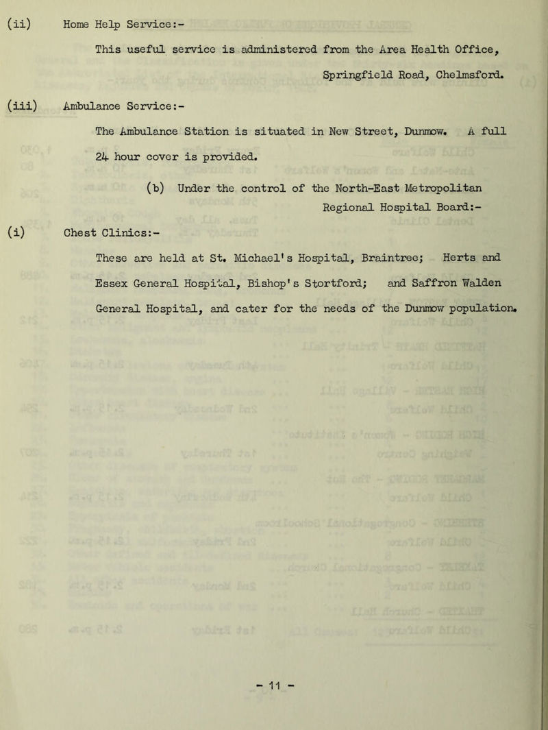 This useful service is administered from the Area Health Office, Springfield Road, Chelmsford. (iii) Ambulance Service The Ambulance Station is situated in New Street, Dunmow. A full 2A hour cover is provided. (i) (b) Under the control of the North-East Metropolitan Regional Hospital Board Chest Clinics These are held at St. Michael's Hospital, Braintree; Herts and Essex General Hospital, Bishop's Stortford; and Saffron Walden General Hospital, and cater for the needs of the Dunmow population. - 11