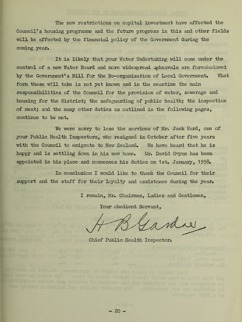 The new restrictions on capital investment have affected the Council’s housing programme and the future progress in this and other fields will be affected by the financial policy of the Government during the coming year. It is likely that your Water Undertaking will come under the control of a new Water Board and more widespread upheavals are foreshadowed by the Government’s Bill for the Re-organisation of Local Government. What form these will take is not yet known and in the meantime the main responsibilities of the Council for the provision of water, sewerage and housing for the district; the safeguarding of public health; the inspection of meat; and the many other duties as outlined in the following pages, continue to be met. We were sorry to lose the services of Mr. Jack Ward, one of your Public Health Inspectors, who resigned in October after five years with the Council to emigrate to New Zealand. We have heard that he is happy and is settling down in his new home. Mr. David G'vynn has been appointed in his place and commences his duties on 1st. January, 1958. In conclusion I would like to thank the Council for their support and the staff for their loyalty and assistance during the year. I remain, Mr. Chairman, Ladies and Gentlemen, Your obedient Servant,