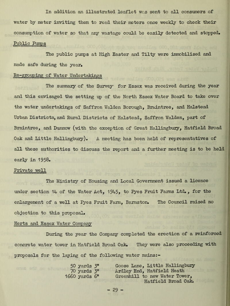 In addition an illustrated leaflet was sent to all consumers of water by meter inviting them to read their meters once weekly to check their consumption of water so that any wastage could be easily detected and stopped. Public Pumps The public pumps at High Easter and Tilty were immobilised and made safe during the year. Re-grouping of Water Undertakings The summary of the Survey for Essex was received during the year and this envisaged the setting up of the North Essex Water Board to take over the water undertakings of Saffron Walden Borough, Braintree, and Halstead Urban Districts, and Rural Districts of Halstead, Saffron Walden, part of Braintree, and Dunmow (with the exception of Great Hallingbury, Hatfield Broad Oak and Little Hallingbury). A meeting has been held of representatives of all these authorities to discuss the report and a further meeting is to be held early in 1958* Private well The Ministry of Housing and Local Government issued a licence / under section 14 of the Water Act, 1945> to Pyes Fruit Farms Ltd. , for the enlargement of a well at Pyes Fruit Farm, Bamston. The Council raised no objection to this proposal. Herts and Essex Water Company During the year the Company completed the erection of a reinforced concrete water tower in Hatfield Broad Oak. They were also proceeding with proposals for the laying of the following water mains 50 yards 3 Goose Lane, Little Hallingbury 70 yards 3 Ardley End, Hatfield Heath 1660 yards 6 Greenhill to new Water Tower, Hatfield Broad Oak.