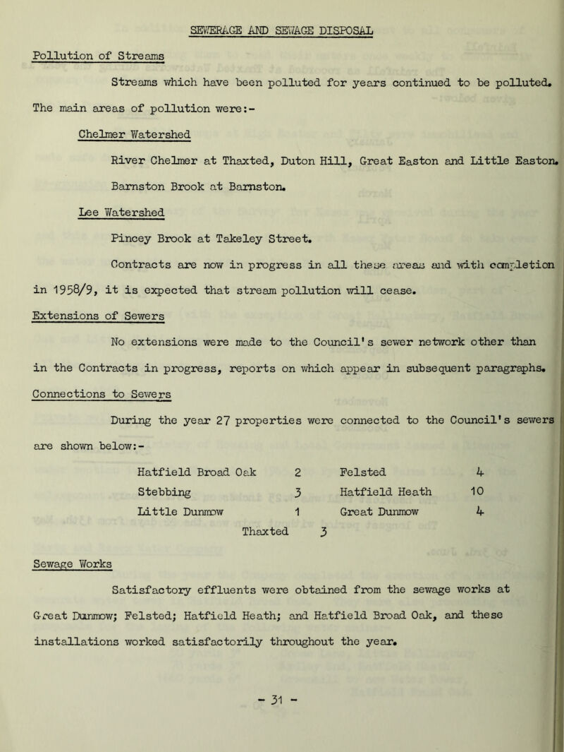 SEWERAGE AND SEWAGE DISPOSAL Pollution of Streams Streams which have been polluted for years continued to be polluted. The main areas of pollution were:- Chelmer Watershed River Chelmer at Thaxted, Duton Hill, Great Easton and Little Easton. Bamston Brook at Bamston. Lee 'Watershed Pincey Brook at Takeley Street. Contracts are now in progress in all these areas and with completion in 1958/9, it is expected that stream pollution will cease. Extensions of Sewers No extensions were made to the Council's sewer network other than in the Contracts in progress, reports on which appear in subsequent paragraphs. Connections to Sewers During the year 27 properties were connected to the Council's sewers are shown below:- Hatfield Broad Oak 2 Stebbing 3 Little Dunnrw 1 Thaxted Pelsted Hatfield Heath Great Dunmow hr 10 A Sewage Vforks Satisfactory effluents were obtained from the sewage works at Great Dunmow; Pelsted; Hatfield Heath; and Hatfield Broad Oak, and these installations worked satisfactorily throughout the year.