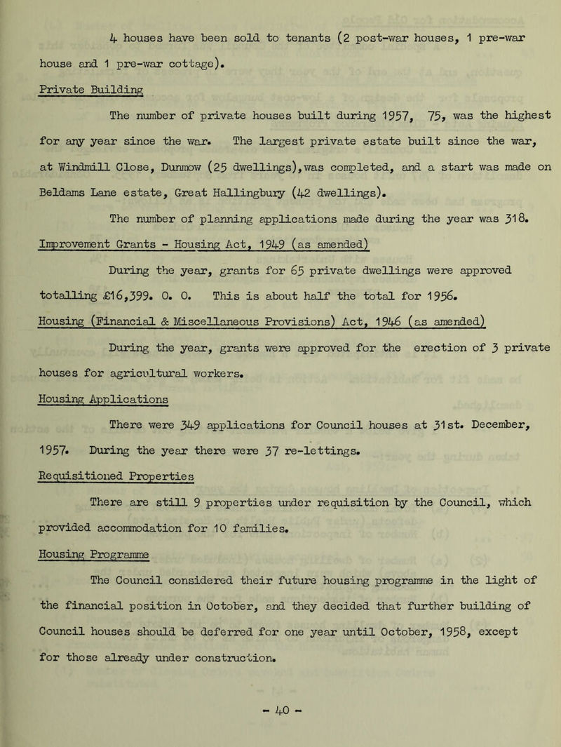 4 houses have been sold to tenants (2 post-war houses, 1 pre-war house and 1 pre-war cottage). Private Building The number of private houses built during 1957, 75 > was the highest for any year since the war. The largest private estate built since the war, at Windmill Close, Dunmow (25 dwellings),was completed, and a start was made on Beldams Lane estate. Great Hallingbuiy (42 dwellings). The number of planning applications made during the year was 318. Improvement Grants - Housing Act, 1949 (as amended) During the year, grants for 65 private dwellings were approved totalling £16,399* 0. 0. This is about half the total for 195&* Housing (Financial & Miscellaneous Provisions) Act, 1946 (as amended) During the year, grants were approved for the erection of 3 private houses for agricultural workers. Housing Applications There were 349 applications for Council houses at 31st. December, 1957* During the year there were 37 re-lettings. Requisitioned Properties There are still 9 properties under requisition by the Council, which provided accommodation for 10 families. Housing Programme The Council considered their future housing programme in the light of the financial position in October, and they decided that further building of Council houses should be deferred for one year until October, 1958, except for those already under construction.