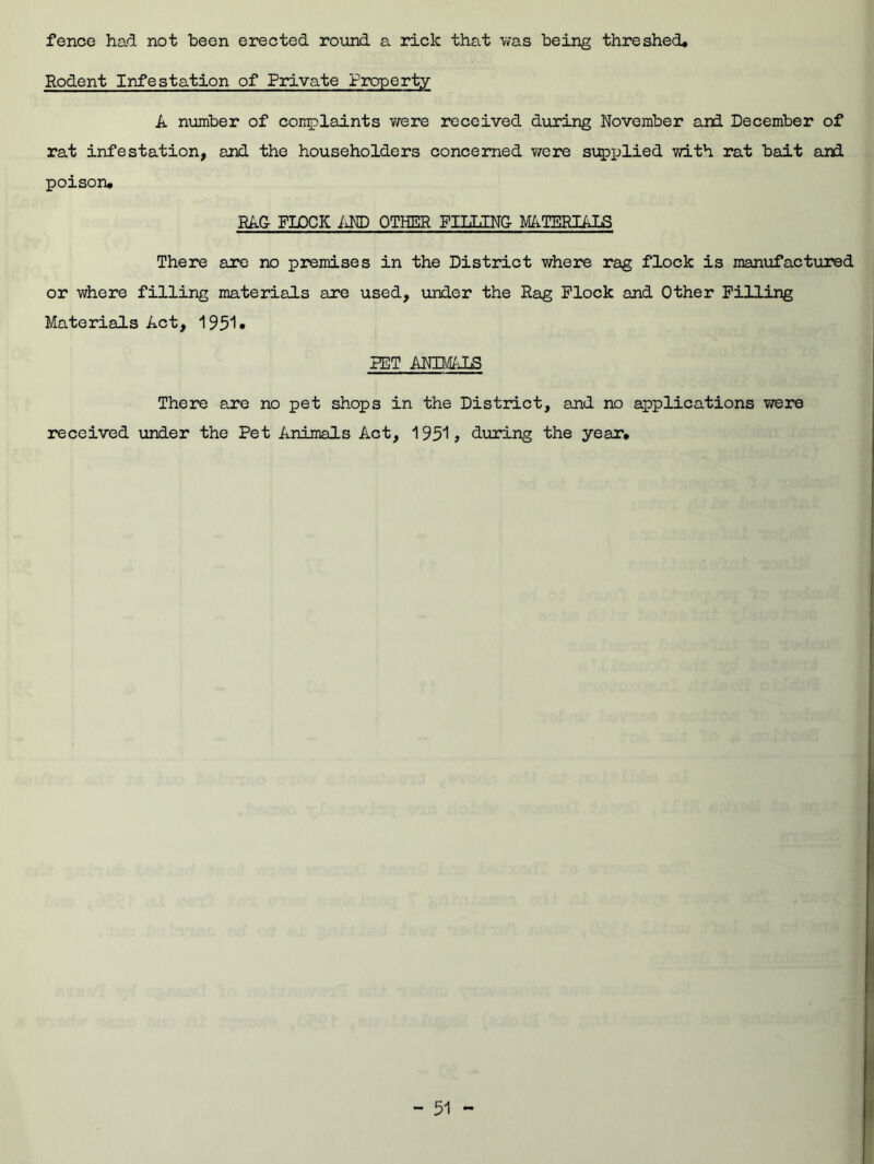fence had not been erected round a rick that was being threshed. Rodent Infestation of Private Property A number of complaints were received during November and December of rat infestation, and the householders concerned were supplied with rat bait and poison* RAG FLOCK AND OTHER FILLING MATERIALS There are no premises in the District where rag flock is manufactured or where filling materials are used, under the Rag Flock and Other Filling Materials Act, 1951* RET ANIMALS There are no pet shops in the District, and no applications were received under the Pet Animals Act, 1951, during the year*