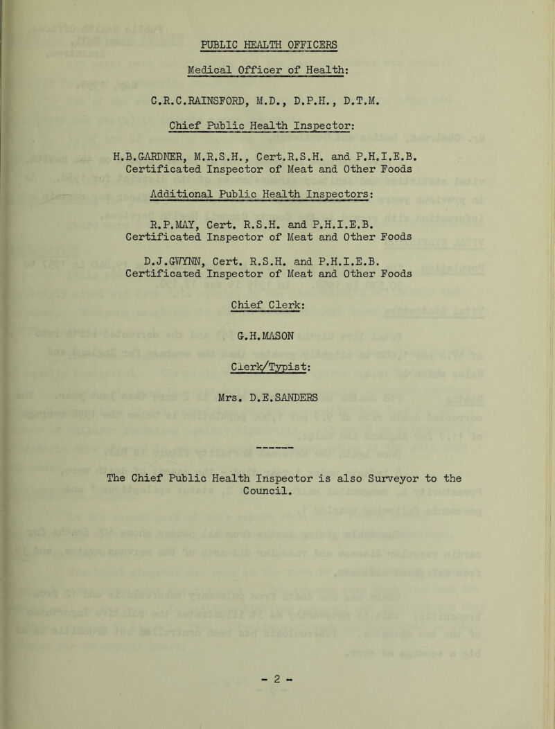 Medical Officer of Health; C.R.C.RAINSFORD, M.D., D.P.H., D.T.M. Chief Public Health H.B.GARDNER, M.R.S.H., Cert.R.S.H. and P.H.I.E.B. Certificated Inspector of Meat and Other Foods Additional Public Health Inspectors: R.P.MAY, Cert. R.S.H. and P.H.I.E.B. Certificated Inspector of Meat and Other Foods D.J.GWYNN, Cert. R.S.H. and P.H.I.E.B. Certificated Inspector of Meat and Other Foods Chief Clerk: G.H.MASON Cxerk/Typist; Mrs. D.E.SANDERS The Chief Public Health Inspector is also Surveyor to the Council.