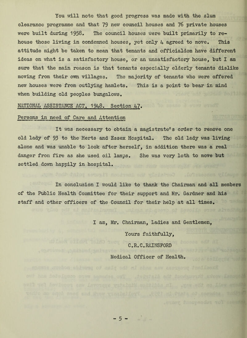 You will note that good progress was made with the slum clearance programme and that 79 new council houses and 76 private houses were built during 1958. The council houses were built primarily to re- house those living in condemned houses, yet only A agreed to move. This attitude might be taken to mean that tenants and officialdom have different ideas on what is a satisfactory house, or an unsatisfactory house, but I am sure that the main reason is that tenants especially elderly tenants dislike moving from their own villages. The majority of tenants who were offered new houses were from outlying hamlets. This is a point to bear in mind when building old peoples bungalows. NATIONAL ASSISTANCE ACT, 1943. Section 47. c Persons in need of Care and Attention It was necessary to obtain a magistrate's order to remove one old lady of 93 to the Herts and Essex Hospital. The old lady was living alone and was unable to look after herself, in addition there was a real danger from fire as she used oil lamps. She was very loth to move but settled down happily in hospital. In conclusion I would like to thank the Chairman and all members of the Public Health Committee for their support and Mr. Gardner and his staff and other officers of the Council for their help at all times. I am, Mr. Chairman, Ladies and Gentlemen, Yours faithfully, C.R.C.RAINSFORD Medical Officer of Health.