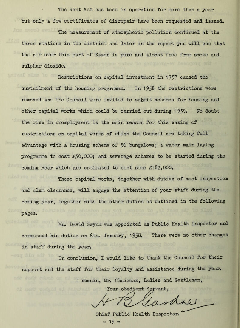 The Rent Act has been in operation for more than a year but only a few certificates of disrepair have been requested and issued. The measurement of atmospheric pollution continued at the three stations in the district and later in the report you will see that the air over this part of Essex is pure and almost free from smoke and sulphur dioxide. Restrictions on capital investment in 1957 caused the curtailment of the housing programme. In 1958 the restrictions were removed and the Council were invited to submit schemes for housing and other capital works which could be carried out during 1959- No doubt the rise in unemployment is the main reason for this easing of restrictions on capital works of which the Council are taking full advantage with a housing scheme of % bungalows; a water main laying programme to cost £30,000; and sewerage schemes to be started during the coming year which are estimated to cost some £182,000. These capital works, together with duties of meat inspection and slum clearance, will engage the attention of your staff during the coming year, together with the other duties as outlined in the following pages. Mr. David Gwynn was appointed as Public Health Inspector and commenced his duties on 6th. January, 1958. There were no other changes in staff during the year. In conclusion, I would like to thank the Council for their support and the staff for their loyalty and assistance during the year. I remain, Mr. Chairman, Ladies and Gentlemen,