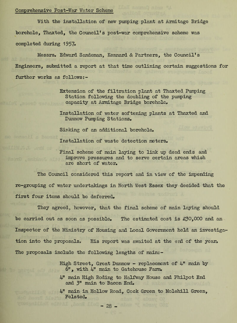 Comprehensive Post-War Water Scheme With the installation of new pumping plant at Armitage Bridge borehole, Thaxted, the Council's post-war comprehensive scheme was completed during 1957* Messrs. Edward Sandeman, Kennard & Partners, the Council's Engineers, submitted a report at that time outlining certain suggestions for further works as follows:- Extension of the filtration plant at Thaxted Pumping Station following the doubling of the pumping capacity at Armitage Bridge borehole. Installation of water softening plants at Thaxted and Dunmow Pumping Stations, Sinking of an additional borehole. Installation of waste detection meters. Final scheme of main laying to link up dead ends and improve pressures and to serve certain areas whioh are short of water. The Council considered this report and in ■view of the impending re-grouping of water undertakings in North West Essex they decided that the first four items should be deferred. They agreed, however, that the final scheme of main laying should be carried out as soon as possible. The estimated cost is £30>000 and an Inspector of the Ministry of Housing and Local Government held an investiga- tion into the proposals. His report was awaited at the end of the year. The proposals include the following lengths of main:- High Street, Great Dunmow - replacement of V' main by 6, with 4 main to Gatehouse Farm. V main High Roding to Halfway House and Philpot End and 3 main to Bacon End. 4 main in Hollow Road, Cock Green to Molehill Green, Foisted.