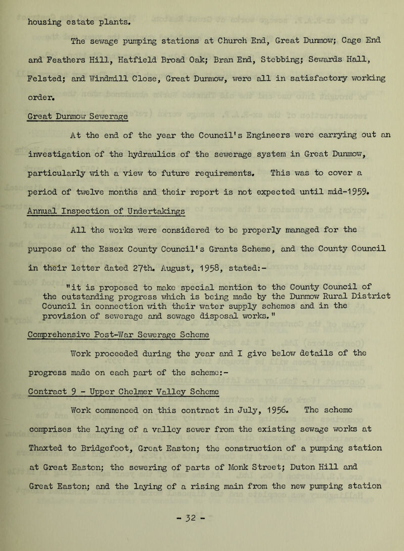 housing estate plants. The sewage pumping stations at Church End, Great Dunmow; Cage End and Feathers Hill, Hatfield Broad Oak; Bran End, Stebbing; Sewards Hall, Felsted; and Windmill Close, Great Dunmow, were all in satisfactory working order. Great Dunmow Sewerage At the end of the year the Council's Engineers were carrying out an investigation of the hydraulics of the sewerage system in Great Dunmow, particularly with a view to future requirements. This was to cover a period of twelve months and their report is not expected until mid-1959* Annual Inspection of Undertakings All the works were considered to be properly managed for the purpose of the Essex County Council's Grants Scheme, and the County Council in their letter dated 27th. August, 1958, stated:- it is proposed to make special mention to the County Council of the outstanding progress which is being made by the Dunmow Rural District Council in connection with their water supply schemes and in the provision of sewerage and sewage disposal works.  Comprehensive Post-War Sewerage Scheme Work proceeded during the year and I give below details of the progress made on each part of the scheme:- Contract 9 - Upper Cholmer Valley Scheme Work commenced on this contract in July, 1956. The scheme comprises the laying of a valley sewer from the existing sewage works at Thaxted to Bridgefoot, Great Easton; the construction of a pumping station at Great Easton; the sewering of parts of Monk Street; Duton Hill and Great Easton; and the laying of a rising main from the new pumping station