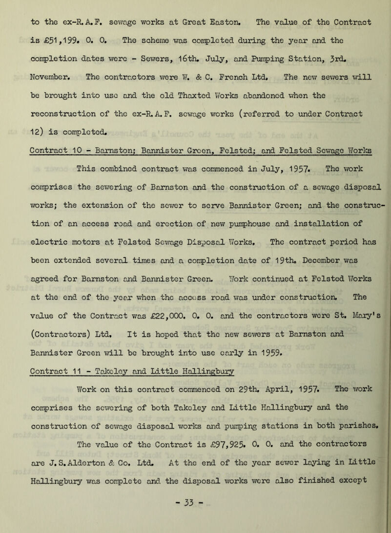 to the ex-R. A. F. sewage works at Great Easton. The value of the Contract is £51,199# 0. 0. The scheme was completed during the year and the completion dates were - Sewers, 16th. July, and Pumping Station, 3rd. November. The contractors were W. & C. French Ltd. The new sewers will be brought into use and the old Thaxted Works abandoned when the reconstruction of the ex-R, A.P. sewage works (referred to under Contract 12) is completed. Contract 10 - Barnston; Bannister Green, Foisted; and Foisted Sewage Works This combined contract was commenced in July, 1957# The work comprises the sewering of Barnston and the construction of a sewage disposal works; the extension of the sewer to serve Bannister Green; and the construc- tion of an access road and erection of new pumphouse and installation of electric motors at Foisted Sewage Disposal Works, The contract period has been extended several times and a completion date of 19th, December was agreed for Barnston and Bannister Green. Work continued at Felsted Works at the end of the yean when the access road was under construction. The value of the Contract was £22,000. 0, 0. and the contractors were St. Mary's (Contractors) Ltd, It is hoped that the new sewers at Barnston and Bannister Green will be brought into use early in 1959. Contract 11 - Takcley and Little Hallingbury Yfork on this contract commenced on 29th, April, 1957# The work comprises the sewering of both Takcley and Little Hallingbury and the construction of sewage disposal works and pumping stations in both parishes. The value of the Contract is £97,925# 0. 0. and the contractors are J. S.Alderton & Co. Ltd. At the end of the year sewer laying in Little Hallingbury was complete and the disposal works were also finished except
