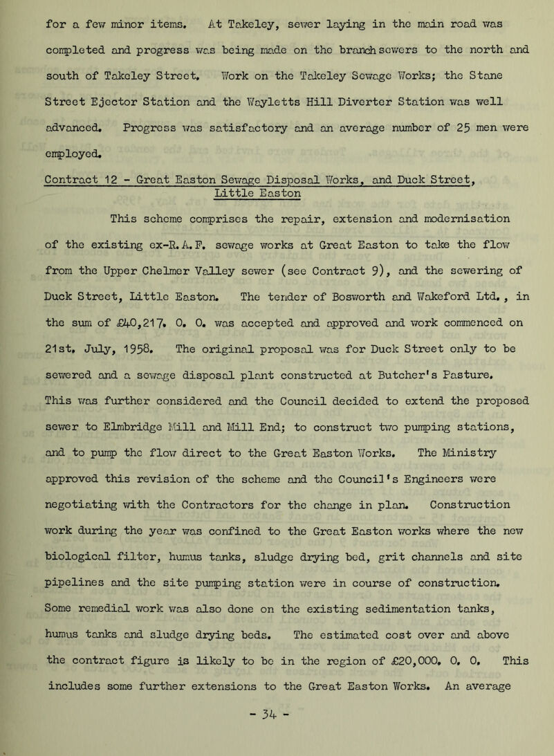 for a few minor items. At Takeley, sewer laying in the main road was completed and progress was being mo.de on the branch sewers to the north and south of Takeley Street, Work on the Takeley Sewage Works; the Stone Street Ejector Station and the Woyletts Hill Diverter Station was well advanced. Progress was satisfactory and an average number of 25 men were employed. Contract 12 - Great Easton Sewage Disposal Works, and Duck Street, Little Easton This scheme comprises the repair, extension and modernisation of the existing ex-R.A. F, sewage works at Great Easton to take the flow from the Upper Chelmer Valley sewer (see Contract 9), and the sewering of Duck Street, Little Easton. The tender of Bosworth and Y/akeford Ltd. , in the sum of £40,217* 0. 0. was accepted and approved and work commenced on 21st, July, 1958. The original proposal was for Duck Street only to be sewered and a sowage disposal plant constructed at Butcher's Pasture. This was further considered and the Council decided to extend the proposed sewer to Elmbridga Mill and Mill End; to construct two pumping stations, and to pump the flow direct to the Great Easton Works. The Ministry approved this revision of the scheme and the Council's Engineers were negotiating with the Contractors for the change in plan. Construction work during the year was confined to the Great Easton works where the new biological filter, humus tanks, sludge drying bed, grit channels and site pipelines and the site pumping station were in course of construction. Some remedial work was also done on the existing sedimentation tanks, humus tanks and sludge drying beds. The estimated cost over and above the contract figure is likely to be in the region of £20,000. 0, 0, This includes some further extensions to the Great Easton Works. An average