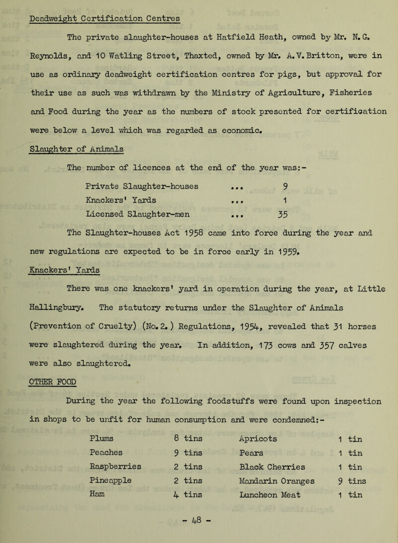 Deadweight Certification Centres The private slaughter-houses at Hatfield Heath, owned by Mr, N. G. Reynolds, and 10 Wat ling Street, Thaxted, owned by Mr, A, V, Britton, were in use as ordinary deadweight certification centres for pigs, but approval for their use as such was withdrawn by the Ministry of Agriculture, Fisheries and Food during the year as the numbers of stock presented for certification were below a level which was regarded as economic. Slaughter of Animals The number of licences at the end of the year was:- Private Slaughter-houses ... 9 Knackers’ Yards 1 Licensed Slaughter-men ,,, 35 The Slaughter-houses Act 1958 came into force during the year and new regulations are expected to be in force early in 1959. Knackers’ Yards There was one knackers’ yard in operation during the year, at Little Hallingbury. The statutory returns under the Slaughter of Animals (Prevention of Cruelty) (No, 2. ) Regulations, 1954, revealed that 31 horses were slaughtered during the year. In addition, 173 cows and 357 calves were also slaughtered, OTHER FOOD During the year the following foodstuffs were found upon inspection in shops to be unfit for human consumption and were condemned:- Plums 8 tins Apricots 1 tin Peaches 9 tins Pears 1 tin Raspberries 2 tins Black Cherries 1 tin Pineapple 2 tins Mandarin Oranges 9 tins Ham 4 tins Luncheon Meat 1 tin