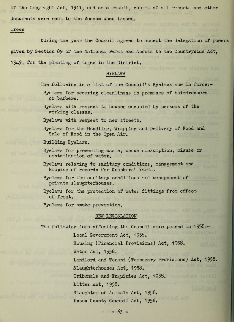 of the Copyright Act, 1911, and as a result, copies of all reports and other documents were sent to the Museum when issued. Trees During the year the Council agreed to accept the delegation of powers given by Section 89 of the National Parks and Access to the Countryside Act, 1949, for the planting of trees in the District. BYELAWS The following is a list of the Council's Byelaws now in force:- Byelaws for securing cleanliness in premises of hairdressers or ba.rbers. Byelaws with respect to houses occupied by persons of the working classes. Byelaws with respect to new streets. Byelaws for the Handling, Wrapping and Delivery of Food and Sale of Food in the Open Air. Building Byelaws. Byelaws for preventing waste, undue consumption, misuse or contamination of water. Byelaws relating to sanitary conditions, management and keeping of records for Knackers’ Yards. Byelaws for the sanitary conditions and management of private slaughterhouses. Byelaws for the protection of water fittings from effect of frost. Byelaws for smoke prevention. NEW LEG-ISLATION The following Acts affecting the Council were passed in 1958: Local Government Act, 1958. Housing (Financial Provisions) Act, 1958. Water Act, 1958. Landlord and Tenant (Temporary Provisions) Act, 1958. Slaughterhouses Act, 1958. Tribunals and Enquiries Act, 1958. Litter Act, 1958. Slaughter of Animals Act, 1958, Essex County Council Act, 1958.