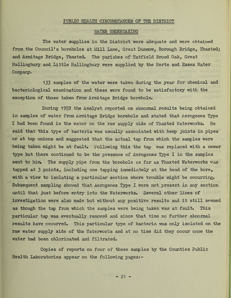 FUBLIC HEALTH CIRCUMSTANCES OP THE DISTRICT WATER UNDERTAKING The water supplies in the District were adequate and were obtained from the Council's boreholes at Mill Lane, Great Dunmow, Borough Bridge, Thaxted; and Armitage Bridge, Thaxted. The parishes of Hatfield Broad Oak, Great Hallingbury and Little Hallingbury were supplied by the Herts and Essex Water Company. 133 samples of the water were taken during the year for chemical and bacteriological examination and these were found to be satisfactory with the exception of those taken from Armitage Bridge borehole. During 1959 the Analyst reported on abnormal results being obtained in samples of water from Armitage Bridge borehole and stated that Aerogenes Type I had been found in the water on the raw supply side of Thaxted Waterworks. He said that this type of bacteria was usually associated with hemp joints in pipes or at tap unions and suggested that the actual tap from which the samples were being taken might be at fault. Following this the tap was replaced with a newer type but there continued to be the presence of Aerogenes Type I in the samples sent to him. The supply pipe from the borehole as far as Thaxted Waterworks was tapped at 3 points, including one tapping immediately at the head of the bore, with a view to isolating a particular section where trouble might be occurring. Subsequent sampling showed that Aerogenes Type I were not present in any section until that just before entry into the Waterworks. Several other lines of investigation were also made but without any positive results and it still seemed as though the tap from which the sairples were being taken was at fault. This particular tap was eventually removed and since that time no further abnormal results have occurred. This particular type of bacteria was only isolated on the raw water supply side of the Waterworks and at no time did they occur once the water had been chlorinated and filtrated. Copies of reports on four of these samples by the Counties Public Health Laboratories appear on the following pages:-