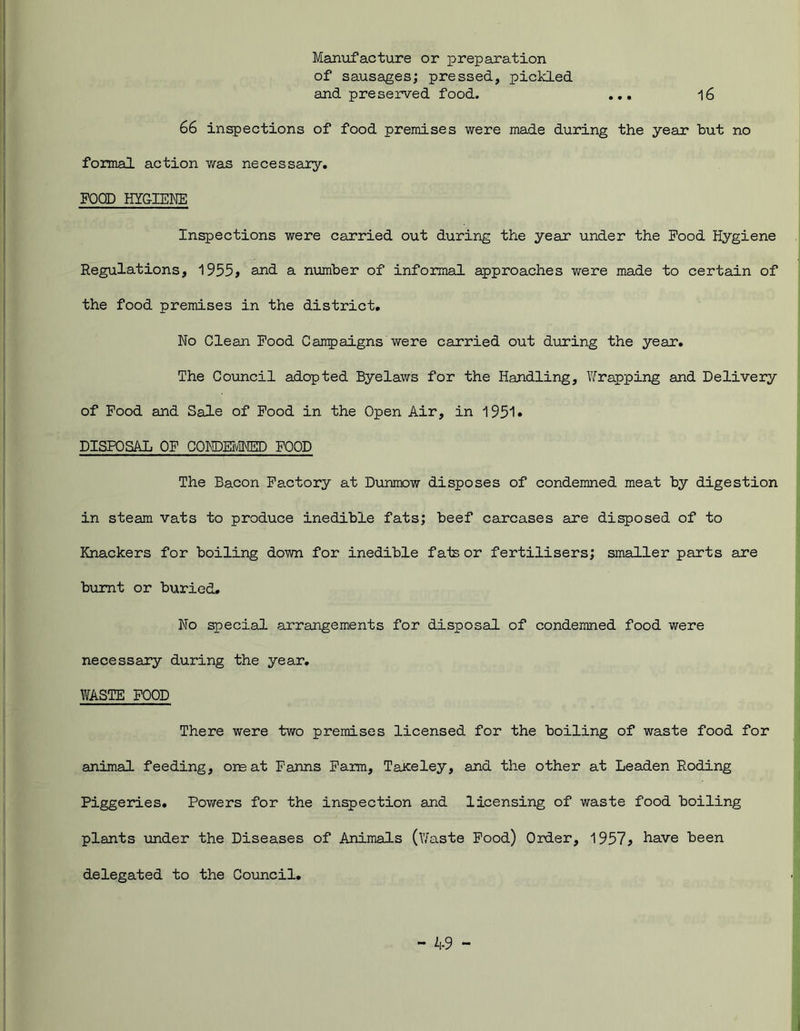 Manufacture or preparation of sausages; pressed, pickled and preserved food. ... 16 66 inspections of food premises were made during the year hut no formal action was necessary. FOOD HYGIENE Inspections were carried out during the year under the Food Hygiene Regulations, 1955, and a number of informal approaches were made to certain of the food premises in the district. No Clean Food Campaigns were carried out during the year. The Council adopted Byelaws for the Handling, Wrapping and Delivery of Food and Sale of Food in the Open Air, in 1951* DISPOSAL OF CONDEMNED FOOD The Bacon Factory at Dunmow disposes of condemned meat by digestion in steam vats to produce inedible fats; beef carcases are disposed of to Knackers for boiling down for inedible fats or fertilisers; smaller parts are burnt or buried. No special arrangements for disposal of condemned food were necessary during the year. WASTE FOOD There were two premises licensed for the boiling of waste food for animal feeding, ore at Farms Farm, Taiceley, and the other at Leaden Roding Piggeries. Pov/ers for the inspection and licensing of waste food boiling plants under the Diseases of Animals (Waste Food) Order, 1957* have been delegated to the Council.