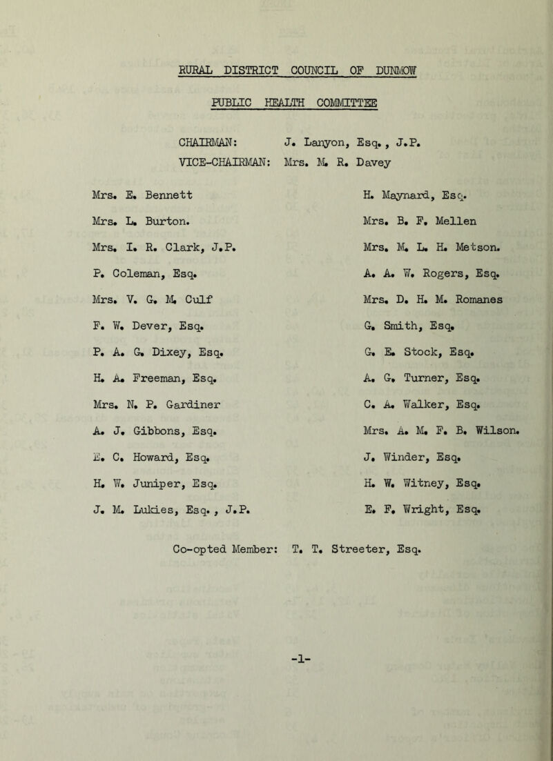 RURAL DISTRICT COUNCIL OF DUNMOW PUBLIC HEALTH COMMITTEE CHAIRMAN: J. Lanyon, Esq. , J.P. VICE-CHAIRMAN: Mrs. M. R, Davey Mrs. E. Bennett H. Maynard, Esq. Mrs. L. Burton. Mrs. B. F, Mellen Mrs. I. R. Clark, J.P. Mrs. M, L. H. Met son. P, Coleman, Esq. A. A. W. Rogers, Esq. Mrs. V. G. Mi Culf Mrs. D. H. M. Romanes F. W. Dever, Esq. G, Smith, Esq. P. A. G* Dixey, Esq. G. E* Stock, Esq. H. A. Freeman, Esq. A. G. Turner, Esq. Mrs. N. P. Gardiner C. A. YiTalker, Esq. A. J. Gibbons, Esq. Mrs. A. M. F. B, Wilson. E. C, Howard, Esq. J. Winder, Esq. H. W. Juniper, Esq. H. W. Witney, Esq. J. M. Luld.es, Esq. , J.P. E. F. Wright, Esq. Co-opted Member: T. T, Streeter, Esq. 1-