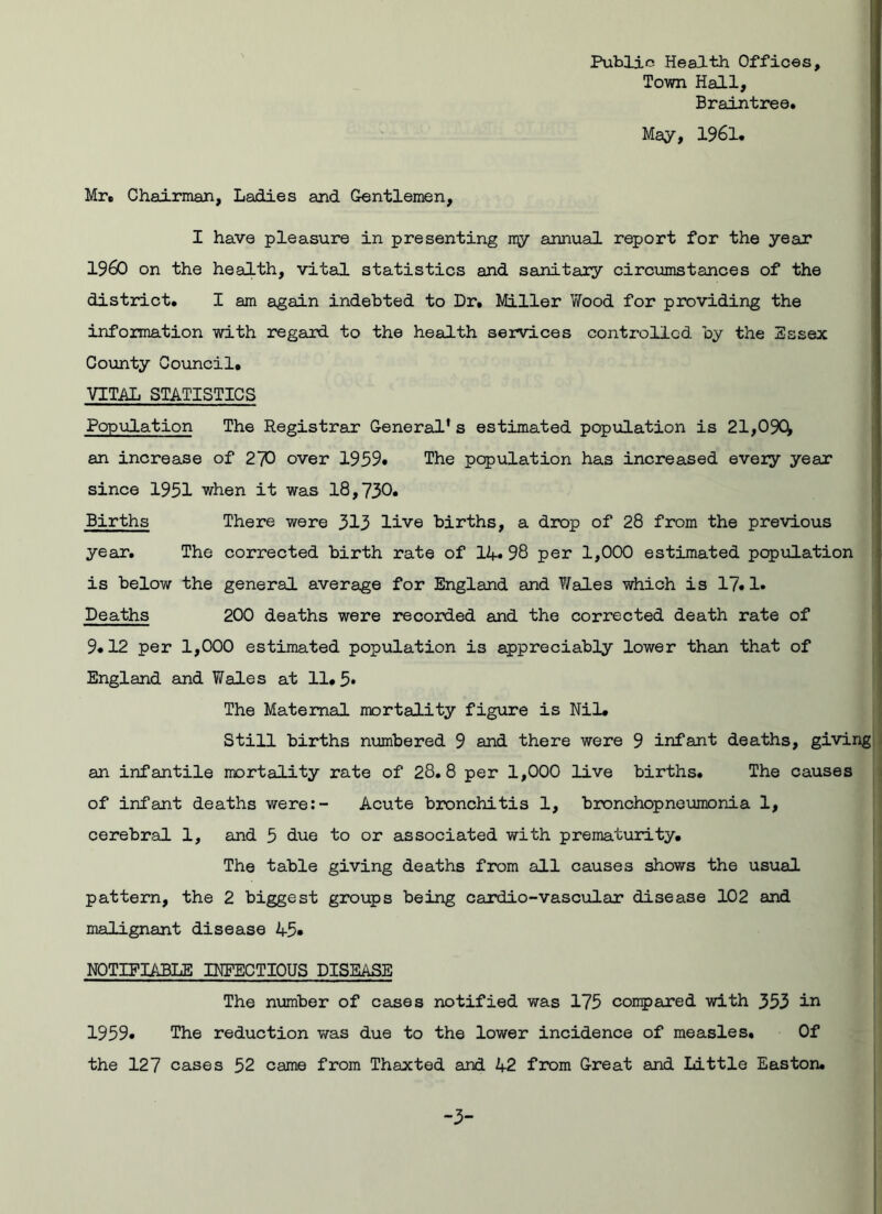 Public Health Offices, Town Hall, Braintree. May, 1961. Mr. Chairman, Ladies and Gentlemen, I have pleasure in presenting my annual report for the year I960 on the health, vital statistics and sanitary circumstances of the district. I am again indebted to Dr. Miller Wood for providing the information with regard to the health services controlled by the Essex County Council. VITAL STATISTICS Population The Registrar General’s estimated population is 21,09Q an increase of 270 over 1959. The population has increased every year since 1951 when it was 18,730. Births There were 313 live births, a drop of 28 from the previous year. The corrected birth rate of 14* 98 per 1,000 estimated population is below the general average for England and Vales which is 17.1* Deaths 200 deaths were recorded and the corrected death rate of 9.12 per 1,000 estimated population is appreciably lower than that of England and Wales at 11.5* The Maternal mortality figure is Nil* Still births numbered 9 and there were 9 infant deaths, giving an infantile mortality rate of 28.8 per 1,000 live births. The causes of infant deaths were:- Acute bronchitis 1, bronchopneumonia 1, cerebral 1, and 5 due to or associated with prematurity. The table giving deaths from all causes shows the usual pattern, the 2 biggest groups being cardio-vascular disease 102 and malignant disease 45* NOTIFIABLE INFECTIOUS DISEASE The number of cases notified was 175 compared with 353 in 1959. The reduction was due to the lower incidence of measles. Of the 127 cases 52 came from Thaxted and 1+2 from Great and Little Easton.