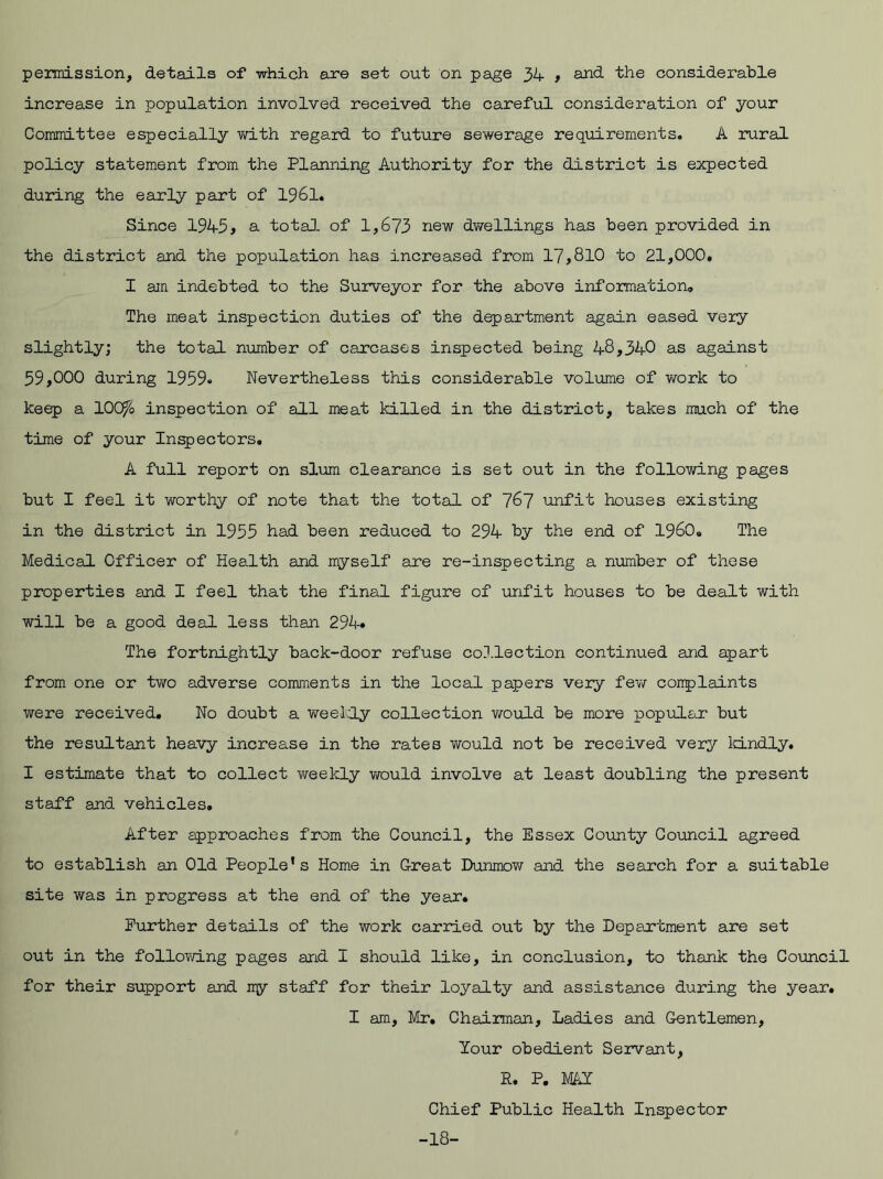 permission, details of which are set out on page 34 , and the considerable increase in population involved received the careful consideration of your Committee especially with regard to future sewerage requirements. A rural policy statement from the Planning Authority for the district is expected during the early part of 1961. Since 1945» a total, of 1,673 new dwellings has been provided in the district and the population has increased from 17,810 to 21,000, I am indebted to the Surveyor for the above information. The meat inspection duties of the department again eased very slightly; the total number of carcases inspected being 48,340 as against 59,000 during 1959« Nevertheless this considerable volume of work to keep a 100ft inspection of all meat killed in the district, takes much of the time of your Inspectors, A full report on slum clearance is set out in the following pages but I feel it worthy of note that the total of 767 unfit houses existing in the district in 1955 had been reduced to 294 by the end of I960, The Medical Officer of Health and myself are re-inspecting a number of these properties and I feel that the final figure of unfit houses to be dealt with will be a good deal less than 294* The fortnightly back-door refuse collection continued and apart from one or two adverse comments in the local papers very few conplaints were received. No doubt a weekly collection would be more popular but the resultant heavy increase in the rates would not be received very kindly. I estimate that to collect weekly would involve at least doubling the present staff and vehicles. After approaches from the Council, the Essex County Council agreed to establish an Old People’s Home in Great Dunmow and the search for a suitable site was in progress at the end of the year. Further details of the work carried out by the Department are set out in the following pages and I should like, in conclusion, to thank the Council for their support and ny staff for their loyalty and assistance during the year. I am, Mr. Chairman, Ladies and Gentlemen, Your obedient Servant, R. P. MAY Chief Public Health Inspector -18-