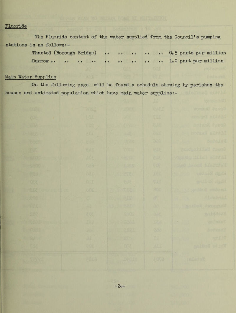 Fluoride The Fluoride content of the water supplied from the Council's pumping stations is as follows Thaxted (Borough Bridge) Dunrnow . Main Water Supplies On the following page will be found a schedule showing by parishes the houses and estimated population which have main water supplies -24-