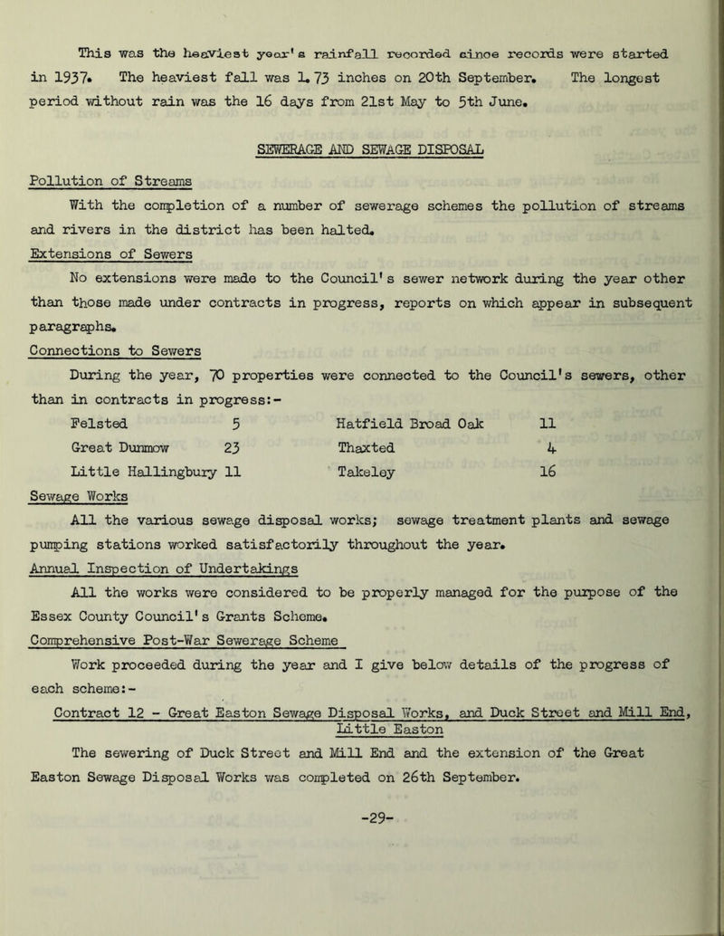 This was the heaviest yoor'e rainfall recorded einoe records were started in 1937* The heaviest fall was 1*73 inches on 20th September, The longest period without rain was the 16 days from 21st May to 5th June, SEWERAGE AND SEWAGE DISPOSAL Pollution of Streams With the completion of a number of sewerage schemes the pollution of streams and rivers in the district has been halted. Extensions of Sewers No extensions were made to the Council's sewer network during the year other than those made under contracts in progress, reports on which appear in subsequent paragraphs. Connections to Sewers During the year, 70 properties were connected to the Council's sewers, other than in contracts in progress Pelsted 5 Hatfield Broad Oak 11 Great Dunmow 23 Thaxted A Little Hallingbuxy 11 Takeley 16 Sewage Works All the various sewage disposal works; sewage treatment plants and sewage pumping stations worked satisfactorily throughout the year. Annual Inspection of Undertakings All the works were considered to be properly managed for the purpose of the Essex County Council's Grants Scheme, Comprehensive Post-War Sewerage Scheme Work proceeded during the year and I give below details of the progress of each scheme:- Contract 12 - Great Easton Sewage Disposal Works, and Duck Street and Mill End, Little Easton The sewering of Duck Street and Mill End and the extension of the Great Easton Sewage Disposal Works was completed on 26th September. -29-