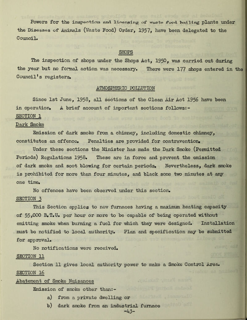 Powers for the inspection anrl licensing of waete food boil n n_g plants under the Diseases of Animals (Haste Pood) Order, 1957* have been delegated to the Council. SHOPS The inspection of shops under the Shops Act, 1950* was carried out during the year but no formal action was necessary. There were 177 shops entered in the Council's registers. ATMOSPHERIC POLLUTION Since 1st June, 1958, all sections of the Clean Air Act 1958 have been in operation. A brief account of important sections follows:- SECTION 1 Dark Smoke Emission of dark smoke from a chimney, including domestic chimney, constitutes an offence. Penalties are provided for contravention. Under these sections the Minister has made the Dark Smoko (Permitted Periods) Regulations 1958. These are in force and prevent the emission of dark smoke and soot blowing for certain periods. Nevertheless, dark smoke is prohibited for more than four minutes, and black some two minutes at any one time. No offences have been observed under this section. SECTION 3 This Section applies to new furnaces having a maximum heating capacity of 55,000 B. T.U. per hour or more to be capable of being operated without emitting smoke when burning a fuel for which they were designed. Installation must be notified to local authority. Plan and specification may be submitted for approval. No notifications were received. SECTION 11 Section 11 gives local authority power to make a Smoke Control Area. SECTION 16 Abatement of Smoke Nuisances Emission of smoke other than:- a) from a private dwelling or b) dark smoke from an industrial furnace -43-