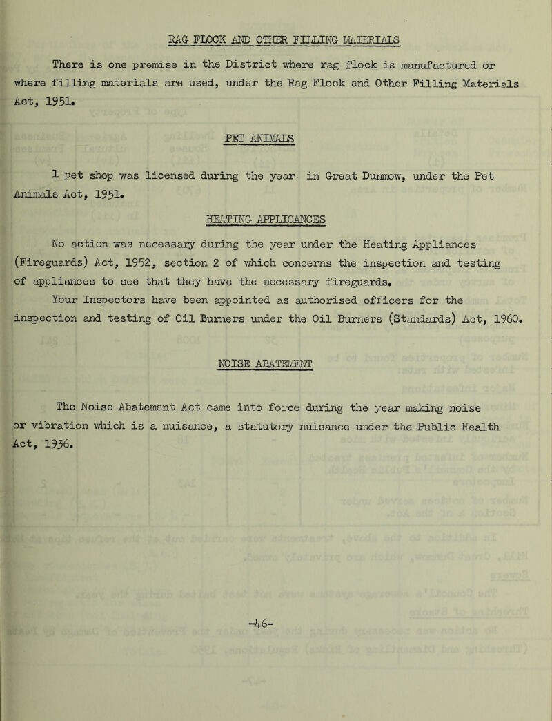 RAG FLOCK AND OTHER PILLING MATERIALS There is one premise in the District where rag flock is manufactured or where filling materials are used, under the Rag Flock and Other Filling Materials Act, 1951. PET ANIMALS 1 pet shop was licensed during the year, in Great Dunmow, under the Pet Animals Act, 1951. HEATING AFPLICANCES No action was necessary during the year under the Heating Appliances (Fireguards) Act, 1952, section 2 of which concerns the inspection and testing of appliances to see that they have the necessary fireguards* Your Inspectors have been appointed as authorised officers for the inspection and testing of Oil Burners under the Oil Burners (Standards) Act, I960. NOISE ABATEMENT The Noise Abatement Act came into force during the year making noise or vibration which is a nuisance, a statutory nuisance under the Public Health Act, 1936. -A6-