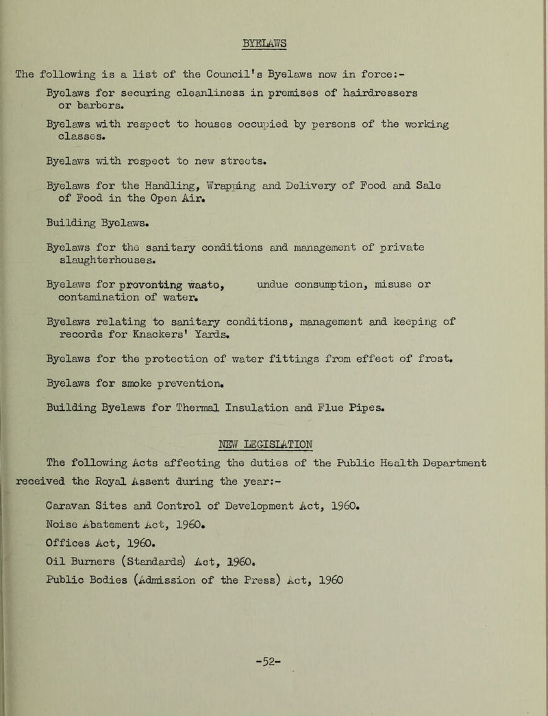 BYELAWS The following is a list of the Council's Byelaws now in force Byelaws for securing cleanliness in premises of hairdressers or barbers. Byelaws with respect to houses occupied by persons of the working classes. Byelaws with respect to new streets. Byelaws for the Handling, Wrapping and Delivery of Pood and Sale of Pood in the Open Air. Building Byelaws. Byelaws for the sanitary conditions and management of private slaugh te rhou se s. Byelaws for plovonting wasto, undue consumption, misuse or contamination of water. Byelaws relating to sanitary conditions, management and keeping of records for Knackers' Yards. Byelaws for the protection of water fittings from effect of frost. Byelaws for smoke prevention. Building Byelaws for Thermal Insulation and Flue Pipes. NEW LEGISLATION The following Acts affecting the duties of the Public Health Department received the Royal Assent during the year:- Caravan Sites and Control of Development Act, I960. Noise Abatement Act, I960. Offices Act, I960. Oil Burners (Standards) Act, I960. Public Bodies (Admission of the Press) Act, I960 -52-
