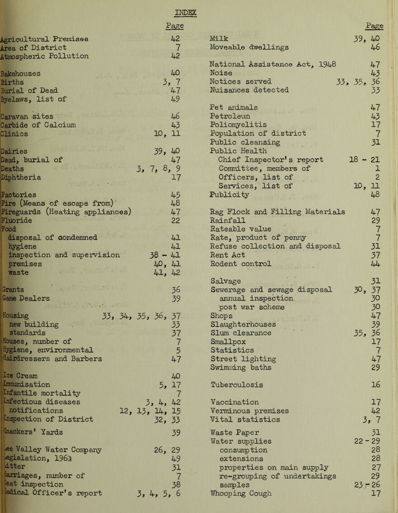 INDEX Page Page Agricultural Premises 42 Milk 39, 40 Area of District 7 Moveable dwellings 46 Atmospheric Pollution 42 National Assistance Act, 1948 47 Bakehouses 40 Noise 43 Births 3 , 7 Notices served 33. 35, 36 Burial of Dead 47 Nuisances detected 33 Byelaws, list of 49 Pet animals 47 Caravan sites 46 Petroleum 43 Carbide of Calcium 43 Poliomyelitis 17 Clinics 10, 11 Population of district 7 Public cleansing 31 Dairies 39, 4C Public Health Dead, burial of 47 Chief Inspector’s report 18 - 21 Deaths Um -u CO , 9 Committee, members of 1 Diphtheria 17 Officers, list of 2 Services, list of 10, 11 Factories 45 Publicity 48 Fire (Means of escape from)' 48 Fireguards (Heating appliances) 47 Rag Flock and Filling Materials 47 Fluoride 22 Rainfall 29 Food Rateable value 7 disposal of condemned 41 Rate, product of penny 7 hygiene 41 Refuse collection and disposal 31 inspection and supervision 36 ~ 41 Rent Act 37 premises 40, 41 Rodent control 44 waste 41, 42 Salvage 31 Grants 36 Sewerage and sewage disposal 30, 37 Game Dealers 39 annual inspection 30 post war scheme 30 Housing 33, 34, 35, 36, 37 Shops 47 new building 33 Slaughterhouses 39 standards 37 Slum clearance 35, 36 Houses, number of 7 Smallpox 17 Hygiene, environmental 5 Statistics 7 Hairdressers and Barbers 47 Street lighting 47 Swimming baths 29 Ice Cream 40 Immunisation 5, 17 Tuberculosis 16 Infantile mortality 7 Infectious diseases 3, 4, 42 Vaccination 17 , notifications 12, 13, 14, 15 Verminous premises 42 Inspection of District 32, 33 Vital statistics 3, 7 I Inackers ’ Yards 39 Waste Paper 31 Water supplies 22 - 29 jee Valley Water Conpany 26, 29 consumption 28 jegislation, 196-1 49 extensions 28 dtter 31 properties on main supply 27 jlarriages, number of 7 re-grouping of undertakings 29 peat inspection 38 samples 23-26 ■ edical Officer1 s report 3, 4, 5 , 6 Y/ho oping Cough 17