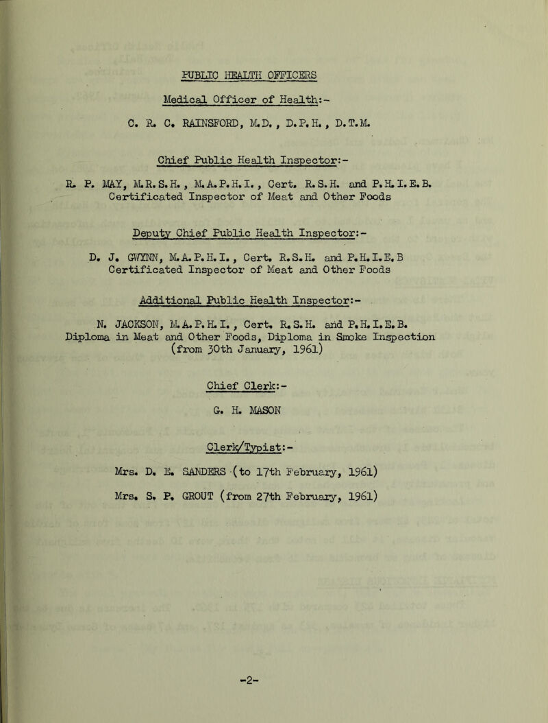 Medical Officer of Health;- C. R. C. RAINSFOKD, M.D. , D.P.H. , D.T.M. Chief Public Health Inspector:- E. P. MAY, M.R.S.H. , M.A.P.H.I. , Cert. R.S.H. and P. H. I. E. B. Certificated Inspector of Meat and Other Foods Deputy Chief Public Health Inspector:- D. J. GWYNN, M.A.P.H.I., Cert. R.S.H. andP.H.I.E.B Certificated Inspector of Meat and Other Foods Additional Public Health Inspector:- N. JACKSON, M.A.P.H.I. , Cert. R.S.H. and P. H. I. E. B. Diploma in Meat and Other Foods, Diploma in Smolce Inspection (from 30th January, 196l) Chief Clerk:- G. H. MASON Clerk/Typist:- Mrs. D. E. SANDERS (to 17th February, 1961) Mrs. S. P. GROUT (from 27th February, 196l) ■2-