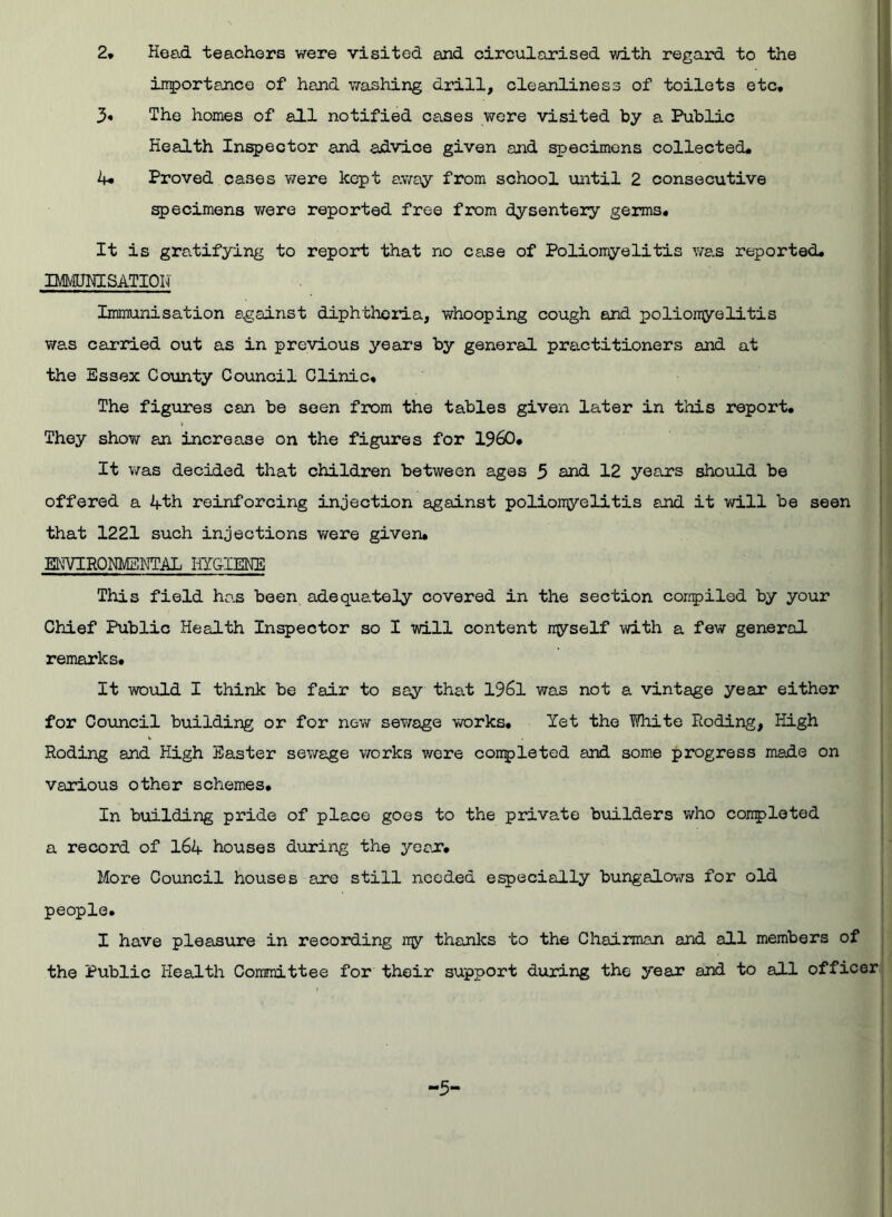 2, Head teachers were visited and circularised with regard to the importance of hand washing drill, cleanliness of toilets etc, 3« The homes of all notified cases were visited by a Public Health Inspector and advice given and specimens collected, 4* Proved oases were kept away from school until 2 consecutive specimens v/ere reported free from dysentery germs. It is gratifying to report that no case of Poliomyelitis was reported, IMMUNISATION Immunisation against diphtheria, whooping cough and poliomyelitis was carried out as in previous years by general practitioners and at the Essex County Council Clinic, The figures can be seen from the tables given later in this report. They show an increase on the figures for I960, It was decided that children between ages 3 and 12 years should be offered a 4th reinforcing injection against poliomyelitis and it will be seen that 1221 such injections were given. ENVIRONMENTAL HYGIENE This field has been adequately covered in the section compiled by your Chief Public Health Inspector so I will content myself with a few general remarks. It would I think be fair to say that 1961 was not a vintage year either for Council building or for new sewage works. Yet the White Roding, High Roding and High Easter sewage works were completed and some progress made on various other schemes. In building pride of place goes to the private builders who completed a record of 164 houses during the year. More Council houses are still needed especially bungalows for old people. I have pleasure in recording my thanks to the Chairman and all members of the Public Health Committee for their support during the year and to all officer