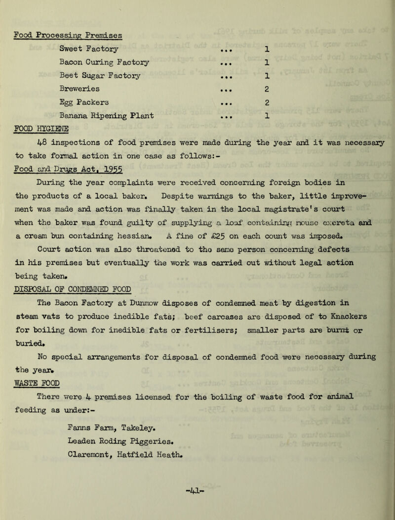 • • Food Processing Premises Sweet Factory- Bacon Curing Factoiy Beet Sugar Factoiy Breweries Egg Packers Banana Ripening Plant 1 1 1 2 2 1 FOOD HYGIENE 48 inspections of food premises were made during the year and it was necessary to take formal action in one case as follows Food and Drugs Act, 1955 During the year conplaints were received concerning foreign bodies in the products of a local baker. Despite warnings to the baker, little inprove- ment was made and action was finally taken in the local magistrate's court when the baker was found guilty of supplying a loaf containing nousc excreta and a cream bun containing hessian. A fine of £25 on each count was imposed. Court action was also threatened to tho seme person concerning defects in his premises but eventually the work was carried out without legal action being taken. DISPOSAL OF CONDEMNED FOOD The Bacon Factoiy at Dunmow disposes of condemned meat by digestion in steam vats to produce inedible fats; beef carcases are disposed of to Knackers for boiling down for inedible fats or fertilisers; smaller parts are burnt or buried. No special arrangements for disposal of condemned food were necessary during the year* WASTE FOOD There were 4 premises licensed for the boiling of waste food for animal feeding as under: - Farms Farm, Takeley. Leaden Roding Piggeries. Claremont, Hatfield Heath.