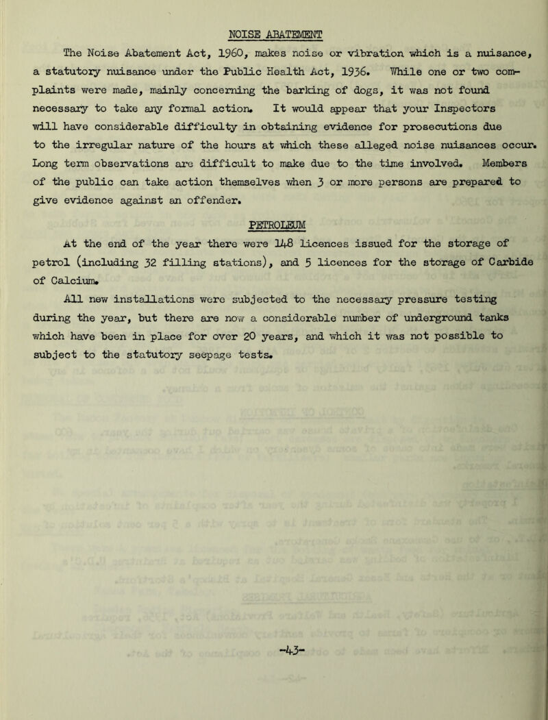 NOISE ABATEMENT The Noise Abatement Act, I960, makes noise or vibration which is a nuisance, a statutoiy nuisance under the Public Health Act, 1936. While one or two com- plaints were made, mainly concerning the barking of dogs, it was not found necessary to take any formal action. It would appear that your Inspectors will have considerable difficulty in obtaining evidence for prosecutions due to the irregular nature of the hours at which these alleged noise nuisances occur. Long term observations are difficult to make due to the time involved. Members of the public can take action themselves when 3 or more persons are prepared to give evidence against an offender. PETROLEUM At the end of the year there were 148 licences issued for the storage of petrol (including 32 filling stations), and 5 licences for the storage of Carbide of Calcium. All new installations were subjected to the necessary pressure testing during the year, but there are now a considerable number of underground tanks which have been in place for over 20 years, and which it was not possible to subject to the statutoiy seepage tests. -43-