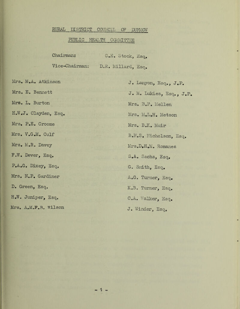 RURAL DISTRICT COUNCIL OP DUNMOW PUBLIC HEALTH CQMITTTEE O'*ii) * otock, Esq, Chairman: Vice-Chairman: Mrs. M.A. Atkinson Mrs. E. Bennett Mrs. L. Burton H.W.J, Clayden, Esq. Mrs. P.E, Croome Mrs. V.C.M. Culf Mrs. M.R. Davey F.W. Dever, Esq. P.A.G. Lixey, Esq, Mrs, N.P. Gardiner D. Green, Esq, H,W. Juniper, Esq, Mrs. A.M.P.B. Wilson L.R. Millard, Esq. J. Lanyon, Esq., J.P. J. M. Lukies, Esq., J.P, Mrs, B.F. Mellen Mrs. l/I.L.H, Metson Mrs. B.K. Muir B. N.S, Nicholson, Esq, Mrs.L.H.M. Romanes S.A. Sachs, Esq. G. Smith, Esq, A.G. Turner, Esq, K. B. Turner, Esq. C. A, Walker, Esq. J. Winder, Esq.