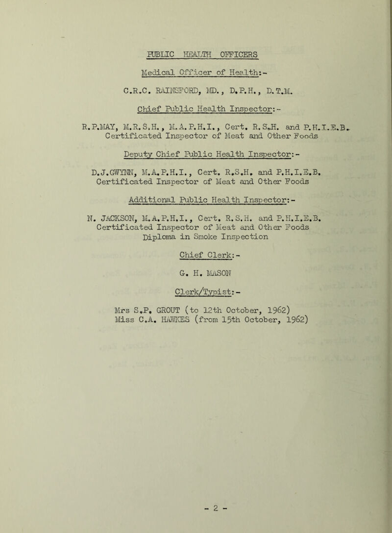 Medical Officer of Health:- C.R.C. RAINSFOHD, MD., D.P.H., D. T.M. Chief Public Health Inspector:- R.P.MAY, M.R. S,H., M. A. P.H.I., Cert. R. S*H. and P.H.I.E.B.. Certificated Inspector of Meat and Other Foods Deputy Chief Public Health Inspector:- D.J.GWYNN, M.A.P.H.I., Cert. R.S.H. and P.H.I.E.B. Certificated Inspector of Meat and Other Foods Additional Public Health Inspector:- N. JACKSON, M.A.P.H.I., Cert. R.S.H. and P.H.I.E.B. Certificated Inspector of Meat and Other Foods Diploma, in Smoke Inspection Chief Clerk:- G. Ii. MASON C ]. erk/Typi s t: - Mrs S.P. GROUT (to 12th October, 1962) Miss C.A. HAWKES (from 15th October, 1962)